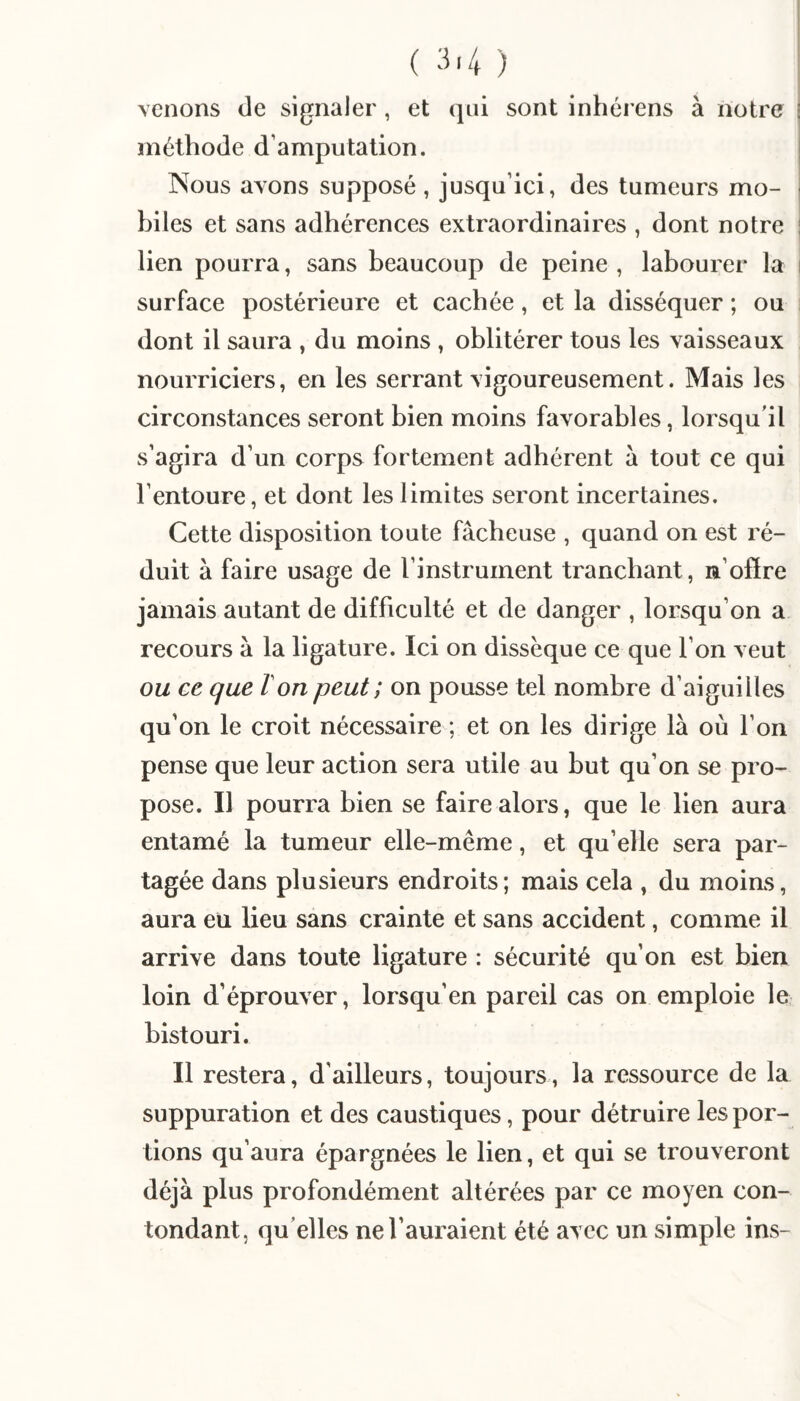 i venons de signaler, et qui sont inhérens à notre | méthode d’amputation. | Nous avons supposé , jusqu’ici, des tumeurs mo- j biles et sans adhérences extraordinaires , dont notre ! lien pourra, sans beaucoup de peine , labourer la i surface postérieure et cachée, et la disséquer ; ou dont il saura , du moins , oblitérer tous les vaisseaux nourriciers, en les serrant vigoureusement. Mais les circonstances seront bien moins favorables, lorsqu'il s’agira d’un corps fortement adhérent à tout ce qui l’entoure, et dont les limites seront incertaines. Cette disposition toute fâcheuse , quand on est ré¬ duit à faire usage de l’instrument tranchant, n’offre jamais autant de difficulté et de danger , lorsqu’on a recours à la ligature. Ici on dissèque ce que l’on veut ou ce que Von peut; on pousse tel nombre d’aiguilles qu’on le croit nécessaire ; et on les dirige là où l’on pense que leur action sera utile au but qu’on se pro¬ pose. Il pourra bien se faire alors, que le lien aura entamé la tumeur elle-même, et qu’elle sera par¬ tagée dans plusieurs endroits; mais cela , du moins, aura eu lieu sans crainte et sans accident, comme il arrive dans toute ligature : sécurité qu’on est bien loin d’éprouver, lorsqu’en pareil cas on emploie le bistouri. Il restera, d’ailleurs, toujours, la ressource de la suppuration et des caustiques, pour détruire les por¬ tions qu’aura épargnées le lien, et qui se trouveront déjà plus profondément altérées par ce moyen con¬ tondant, qu'elles ne l’auraient été aycc un simple ins-