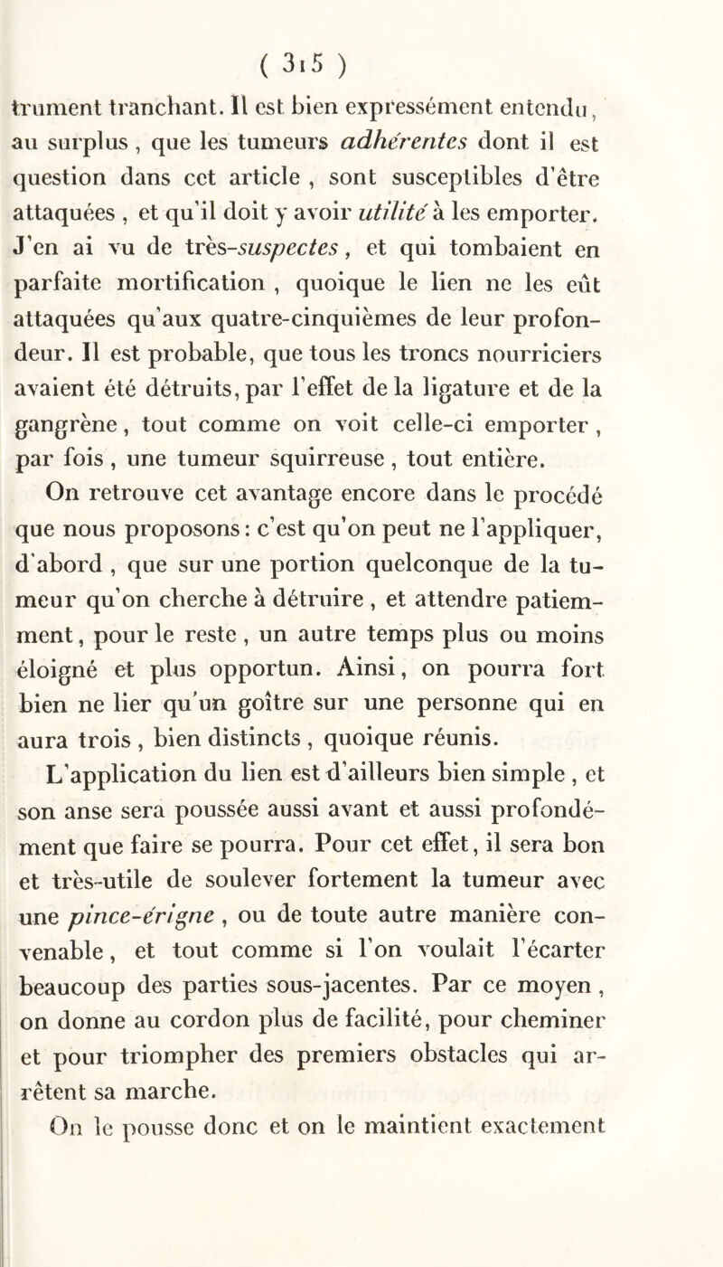 trument tranchant. Il est bien expressément entendu, au surplus, que les tumeurs adhérentes dont il est question dans cet article , sont susceptibles d’être attaquées , et qu’il doit y avoir utilité à les emporter. J’en ai vu de \Yks-suspectes, et qui tombaient en parfaite mortification , quoique le lien ne les eût attaquées qu’aux quatre-cinquièmes de leur profon¬ deur. Il est probable, que tous les troncs nourriciers avaient été détruits,par l’effet delà ligature et de la gangrène, tout comme on voit celle-ci emporter, par fois , une tumeur squirreuse, tout entière. On retrouve cet avantage encore dans le procédé que nous proposons ; c’est qu’on peut ne l’appliquer, d'abord , que sur une portion quelconque de la tu¬ meur qu’on cherche à détruire , et attendre patiem¬ ment , pour le reste, un autre temps plus ou moins éloigné et plus opportun. Ainsi, on pourra fort bien ne lier qu’un goitre sur une personne qui en aura trois , bien distincts , quoique réunis. L’application du lien est d’ailleurs bien simple , et son anse sera poussée aussi avant et aussi profondé¬ ment que faire se pourra. Pour cet effet, il sera bon et très-utile de soulever fortement la tumeur avec une pince-éri^ne , ou de toute autre manière con¬ venable , et tout comme si l’on voulait l’écarter beaucoup des parties sous-jacentes. Par ce moyen , j on donne au cordon plus de facilité, pour cheminer et pour triompher des premiers obstacles qui ar¬ rêtent sa marche. On le pousse donc et on le maintient exactement