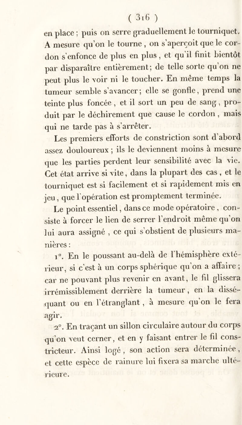 en place ; puis on serre graduellement le tourniquet* A mesure qu’on le tourne , on s’aperçoit que le cor¬ don s’enfonce de plus en plus, et qu’il finit bientôt par disparaître entièrement; de telle sorte qu’on ne peut plus le voir ni le toucher. En meme temps la tumeur semble s’avancer; elle se gonfle, prend une teinte plus foncée , et il sort un peu de sang, pro¬ duit par le déchirement que cause le cordon , mais qui ne tarde pas à s’arrêter. Les premiers efforts de constriction sont d’abord assez douloureux ; ils le deviennent moins à mesure que les parties perdent leur sensibilité avec la vie. Cet état arrive si vite, dans la plupart des cas , et le tourniquet est si facilement et si rapidement mis en jeu, que l’opération est promptement terminée. Le point essentiel, dans ce mode opératoii^e , con¬ siste à forcer le lien de serrer l’endroit même qu’on lui aura assigné , ce qui s’obstient de plusieurs ma¬ nières : i. En le poussant au-delà de l'hémisphère exté¬ rieur, si c’est à un corps sphérique qu’on a affaire ; car ne pouvant plus revenir en avant, le fll glissera irrémissiblement derrière la tumeur, en la dissé¬ quant ou en l’étranglant , à mesure qu’on le fera agir. :2°. En traçant un sillon circulaire autour du corps qu’on veut cerner, et en y faisant entrer le fll cons¬ tricteur. Ainsi logé , son action sera déterminée , et cette espèce de rainure lui fixera sa marche ulté¬ rieure.