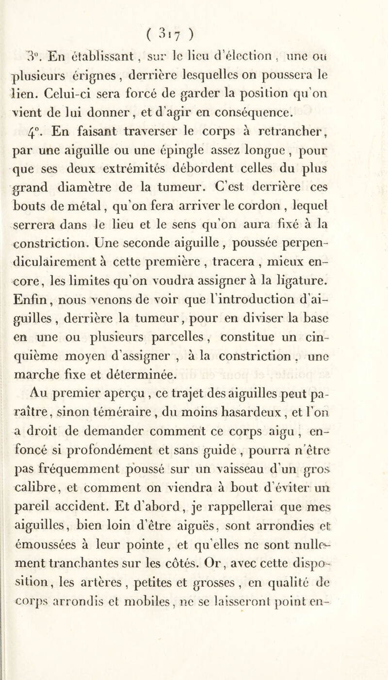 3°. En établissant , sur le lieu d’élection , une ou plusieurs érignes , derrière lesquelles on poussera le lien. Celui-ci sera forcé de garder la position qu’on vient de lui donner, et d’agir en conséquence. 4”. En faisant traverser le corps à retrancher, par une aiguille ou une épingle assez longue , pour que ses deux extrémités débordent celles du plus grand diamètre de la tumeur. C’est derrière ces bouts de métal, qu’on fera arriver le cordon , lequel serrera dans le lieu et le sens qu’on aura fixé à la constriction. Une seconde aiguille , poussée perpen¬ diculairement à cette première , tracera , mieux en¬ core, les limites qu’on voudra assigner à la ligature. Enfin, nous venons de voir que l’introduction d’ai¬ guilles , derrière la tumeur, pour en diviser la base en une ou plusieurs parcelles, constitue un cin¬ quième moyen d’assigner , à la constriction , une marche fixe et déterminée. Au premier aperçu , ce trajet des aiguilles peut pa¬ raître, sinon téméraire , du moins hasardeux, et l’on a droit de demander comment ce corps aigu , en¬ foncé si profondément et sans guide , pourra n être pas fréquemment poussé sur un vaisseau d’un gros calibre, et comment on viendra à bout d’éviter un pareil accident. Et d’abord, je rappellerai que mes aiguilles, bien loin d’être aiguës, sont arrondies efe émoussées à leur pointe, et qu elles ne sont nulliv ment tranchantes sur les côtés. Or, avec cette dispo¬ sition , les artères, petites et grosses , en qualité de corps arrondis et mobiles, ne se laisseront point en-