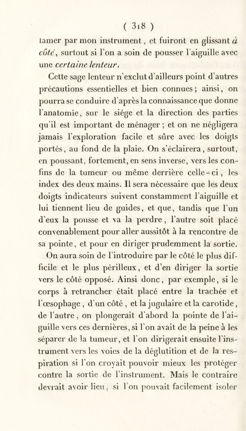 lamer par mon instrument, et fuiront en glissant à cüté^ surtout si l’on a soin de pousser l’aiguille avec une certaine lenteur» Cette sage lenteur n’exclut d’ailleurs point d’autres précautions essentielles et bien connues ; ainsi, on pourra se conduire d’après la connaissance que donne l’anatomie, sur le siège et la direction des parties qu’il est important de ménager ; et on ne négligera jamais l’exploration facile et sûre avec les doigts portés, au fond de la plaie. On s’éclairera, surtout, en poussant, fortement, en sens inverse, vers les con¬ fins de la tumeur ou même derrière celle-ci, les index des deux mains. Il sera nécessaire que les deux doigts indicateurs suivent constamment l’aiguille et lui tiennent lieu de guides, et que, tandis que l’un d’eux la pousse et va la perdre, l’autre soit placé convenablement pour aller aussitôt à la rencontre de sa pointe, et pour en diriger prudemment la sortie. On aura soin de l’introduire par le côté le plus dif¬ ficile et le plus périlleux, et d'en diriger la sortie vers le côté opposé. Ainsi donc, par exemple, si le corps à retrancher était placé entre la trachée et l’œsophage , d’un côté , et la jugulaire et la carotide, de l’autre, on plongerait d’abord la pointe de l’ai¬ guille vers ces dernières, si l’on avait de la peine â les séparer de la tumeur, et l’on dirigerait ensuite l’ins¬ trument vers les voies de la déglutition et de la res¬ piration si l’on croyait pouvoir mieux les protéger contre la sortie de l’instrument. Mais le contraire devrait avoir lieu, si l’on pouvait facilement isoler