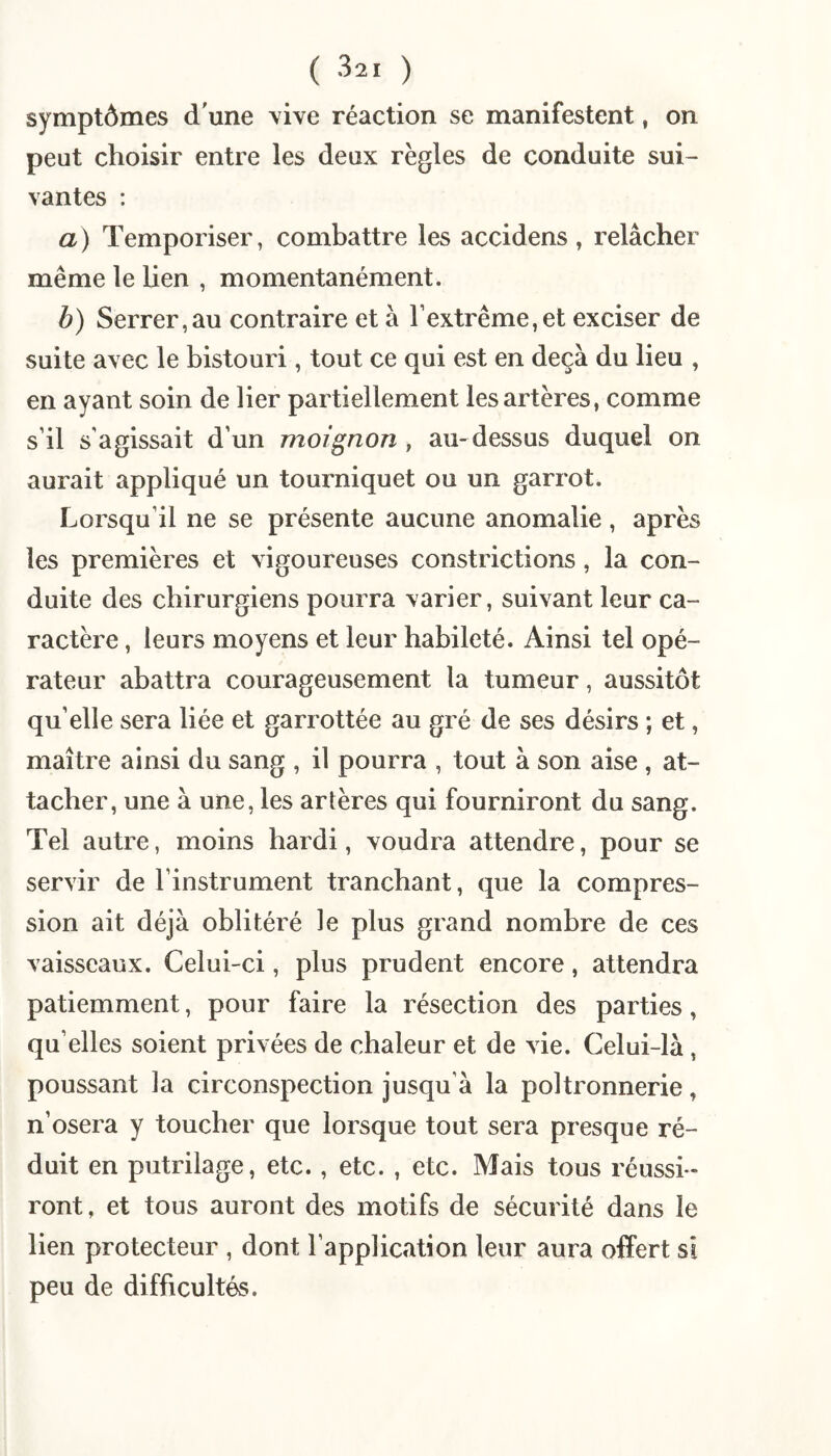 symptômes d'une yive réaction se manifestent, on peut choisir entre les deux règles de conduite sui¬ vantes : a) Temporiser, combattre les accidens, relâcher même le Uen , momentanément. b) Serrer,au contraire et à l’extrême,et exciser de suite avec le bistouri, tout ce qui est en deçà du lieu , en ayant soin de lier partiellement les artères, comme s’il s’agissait d’un moignon , au- dessus duquel on aurait appliqué un tourniquet ou un garrot. Lorsqu’il ne se présente aucune anomalie, après les premières et vigoureuses constrictions, la con¬ duite des chirurgiens pourra varier, suivant leur ca¬ ractère , leurs moyens et leur habileté. Ainsi tel opé¬ rateur abattra courageusement la tumeur, aussitôt qu’elle sera liée et garrottée au gré de ses désirs ; et, maître ainsi du sang , il pourra , tout à son aise , at¬ tacher, une à une, les artères qui fourniront du sang. Tel autre, moins hardi, voudra attendre, pour se servir de l’instrument tranchant, que la compres¬ sion ait déjà oblitéré le plus grand nombre de ces vaisseaux. Celui-ci, plus prudent encore, attendra patiemment, pour faire la résection des parties, qu’elles soient privées de chaleur et de vie. Celui-là, poussant la circonspection jusqu’à la poltronnerie, n’osera y toucher que lorsque tout sera presque ré¬ duit en putrilage, etc., etc. , etc. Mais tous réussi ¬ ront, et tous auront des motifs de sécurité dans le lien protecteur , dont l’application leur aura offert si peu de difficultés.