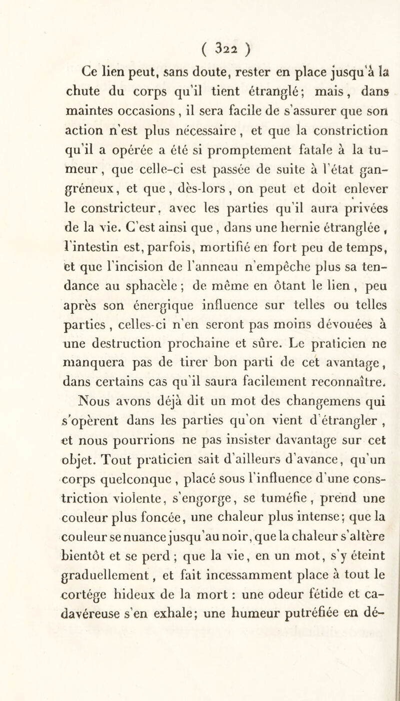 Ce lien peut, sans doute, rester en place jusqu’à la chute du corps qu’il tient étranglé ; mais, dans maintes occasions , il sera facile de s’assurer que son action n’est plus nécessaire, et que la constriction qu’il a opérée a été si promptement fatale à la tu¬ meur , que celle-ci est passée de suite à l’état gan¬ gréneux, et que, dès-lors, on peut et doit enlever le constricteur, avec les parties qu’il aura privées de la vie. C’est ainsi que , dans une hernie étranglée , l’intestin est, parfois, mortifié en fort peu de temps, et que l’incision de l’anneau n’empêche plus sa ten¬ dance au sphacèle ; de même en ôtant le lien , peu après son énergique influence sur telles ou telles parties , celles-ci n’en seront pas moins dévouées à une destruction prochaine et sûre. Le praticien ne manquera pas de tirer bon parti de cet avantage, dans certains cas qu’il saura facilement reconnaître. Nous avons déjà dit un mot des changemens qui s'opèrent dans les parties qu’on vient d’étrangler , et nous pourrions ne pas insister davantage sur cet objet. Tout praticien sait d’ailleurs d’avance, qu’un corps quelconque , placé sous l’influence d’une cons¬ triction violente, s’engorge, se tuméfie, prend une couleur plus foncée, une chaleur plus intense; que la couleur se nuance jusqu’au noir, que la chaleur s’altère bientôt et se perd ; que la vie, en un mot, s’y éteint graduellement, et fait incessamment place à tout le cortège hideux de la mort : une odeur fétide et ca¬ davéreuse s’en exhale; une humeur putréfiée en dé-