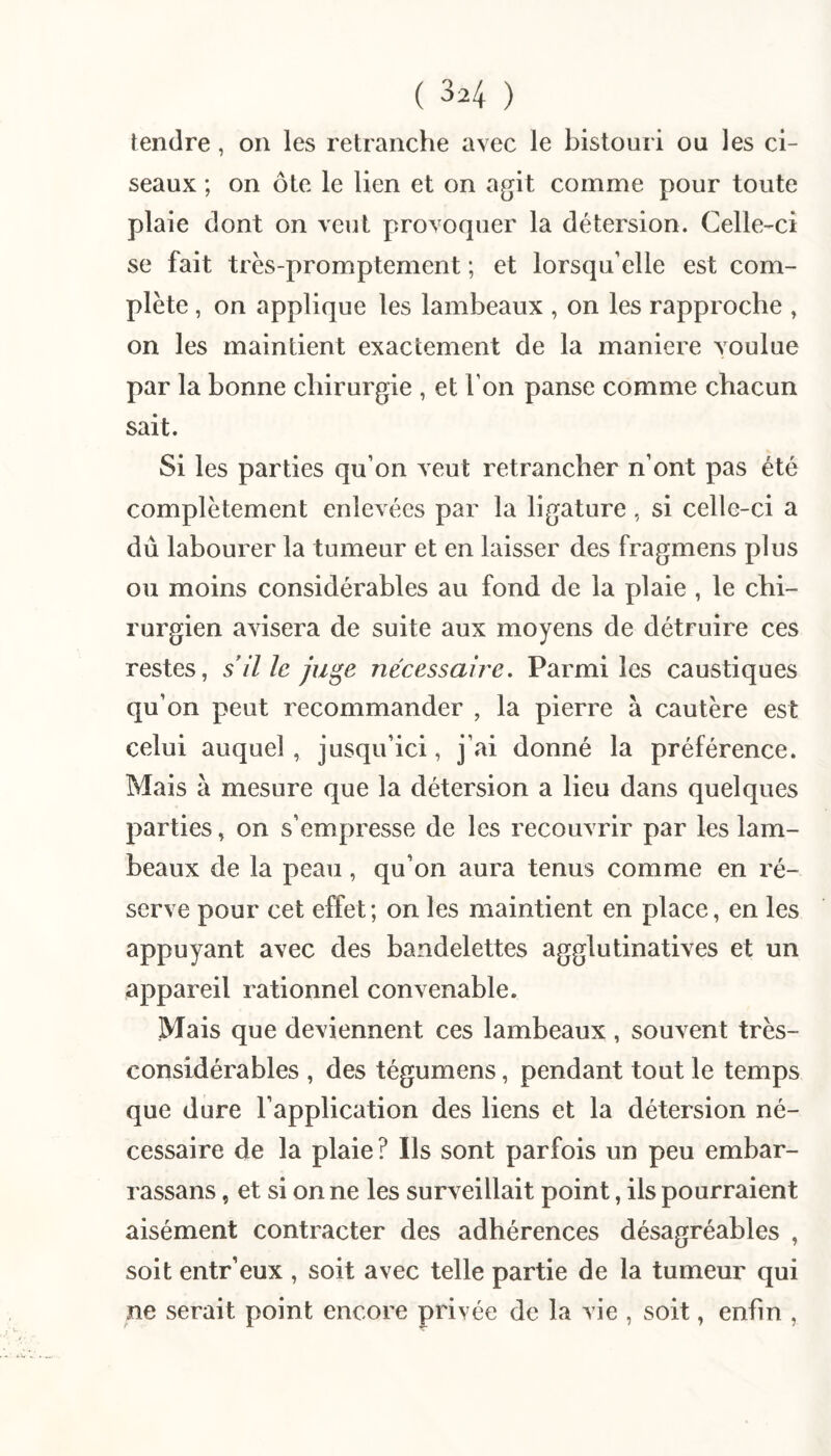 tendre, on les retranche avec le bistouri ou les ci¬ seaux ; on ôte le lien et on agit comme pour toute plaie dont on veut provoquer la détersion. Celle-ci se fait trés-promptement ; et lorsqu’elle est com¬ plète , on applique les lambeaux , on les rapproche , on les maintient exactement de la maniéré voulue par la bonne chirurgie , et l’on panse comme chacun sait. Si les parties qu’on veut retrancher n’ont pas été complètement enlevées par la ligature, si celle-ci a dû labourer la tumeur et en laisser des fragmens plus ou moins considérables au fond de la plaie , le chi¬ rurgien avisera de suite aux moyens de détruire ces restes, s il le ju^e nécessaire. Parmi les caustiques qu’on peut recommander , la pierre à cautère est celui auquel , jusqu’ici, j’ai donné la préférence. Mais à mesure que la détersion a lieu dans quelques parties, on s’empresse de les recouvrir par les lam¬ beaux de la peau, qu’on aura tenus comme en ré¬ serve pour cet effet ; on les maintient en place, en les appuyant avec des bandelettes agglutinatives et un appareil rationnel convenable. Mais que deviennent ces lambeaux , souvent très- considérables , des tégumens, pendant tout le temps que dure l’application des liens et la détersion né¬ cessaire de la plaie? Ils sont parfois un peu embar- rassans, et si on ne les surveillait point, ils pourraient aisément contracter des adhérences désagréables , soit entr’eux , soit avec telle partie de la tumeur qui ne serait point encore privée de la vie , soit, enfin ,