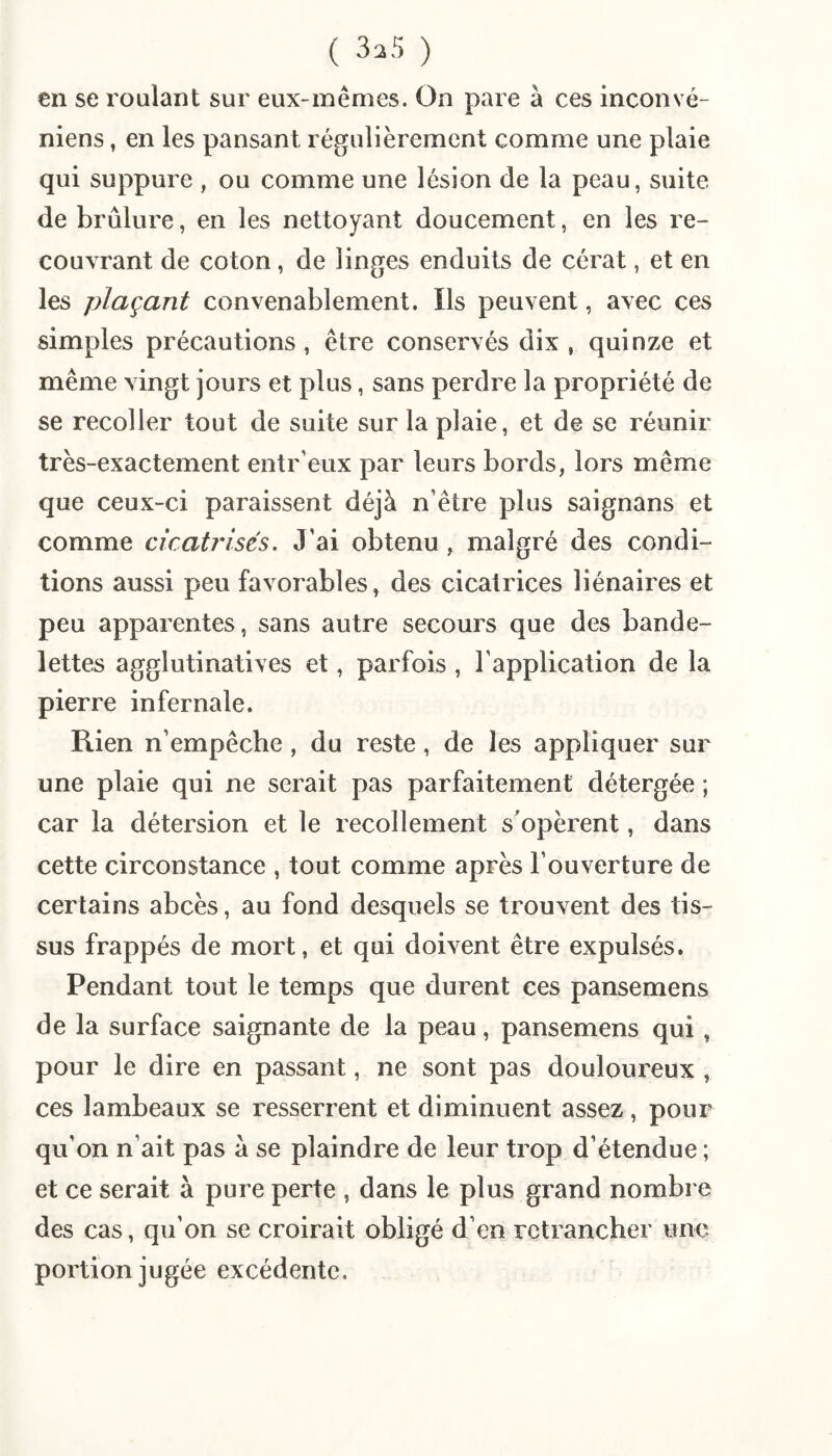 ( 3^5 ) en se roulant sur eux-mêmes. On pare à ces inconvé- niens, en les pansant régulièrement comme une plaie qui suppure , ou comme une lésion de la peau, suite de brûlure, en les nettoyant doucement, en les re¬ couvrant de coton, de linges enduits de cérat, et en les plaçant convenablement. Ils peuvent, avec ces simples précautions, être conservés dix, quinze et même vingt jours et plus, sans perdre la propriété de se recoller tout de suite sur la plaie, et de se réunir très-exactement entr’eux par leurs bords, lors même que ceux-ci paraissent déjà n’être plus saignans et comme cicatrisés. J’ai obtenu, malgré des condi¬ tions aussi peu favorables, des cicatrices liénaires et peu apparentes, sans autre secours que des bande¬ lettes agglutinatives et, parfois , l’application de la pierre infernale. Rien n’empêche, du reste, de les appliquer sur une plaie qui ne serait pas parfaitement détergée ; car la détersion et le recollement s'opèrent, dans cette circonstance , tout comme après l’ouverture de certains abcès, au fond desquels se trouvent des tis¬ sus frappés de mort, et qui doivent être expulsés. Pendant tout le temps que durent ces pansemens de la surface saignante de la peau, pansemens qui, pour le dire en passant, ne sont pas douloureux , ces lambeaux se resserrent et diminuent assez, pour qu’on n’ait pas à se plaindre de leur trop d’étendue ; et ce serait à pure perte , dans le plus grand nombre des cas, qu’on se croirait obligé d’en retrancher une portion jugée excédente.