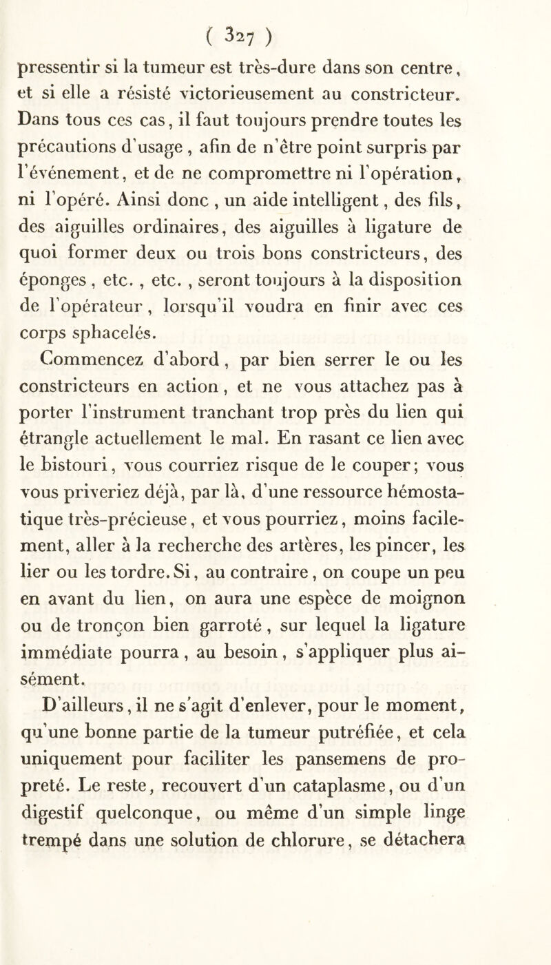 pressentir si la tumeur est très-dure dans son centre, et si elle a résisté victorieusement au constricteur. Dans tous ces cas, il faut toujours prendre toutes les précautions d’usage , afin de n’être point surpris par l’événement, et de ne compromettre ni l’opération, ni l’opéré. Ainsi donc , un aide intelligent, des fils, des aiguilles ordinaires, des aiguilles à ligature de quoi former deux ou trois bons constricteurs, des éponges , etc. , etc. , seront toujours à la disposition de l’opérateur, lorsqu’il voudra en finir avec ces corps sphacelés. Commencez d’abord , par bien serrer le ou les constricteurs en action, et ne vous attachez pas à porter l’instrument tranchant trop près du lien qui étrangle actuellement le mal. En rasant ce lien avec le bistouri, vous courriez risque de le couper ; vous vous priveriez déjà, par là, d’une ressource hémosta¬ tique très-précieuse, et vous pourriez, moins facile¬ ment, aller à la recherche des artères, les pincer, les lier ou les tordre. Si, au contraire, on coupe un peu en avant du lien, on aura une espèce de moignon ou de tronçon bien garroté, sur lequel la ligature immédiate pourra, au besoin, s’appliquer plus ai¬ sément. D’ailleurs, il ne s'agit d’enlever, pour le moment, qu’une bonne partie de la tumeur putréfiée, et cela uniquement pour faciliter les pansemens de pro¬ preté. Le reste, recouvert d’un cataplasme, ou d’un digestif quelconque, ou même d’un simple linge trempé dans une solution de chlorure, se détachera