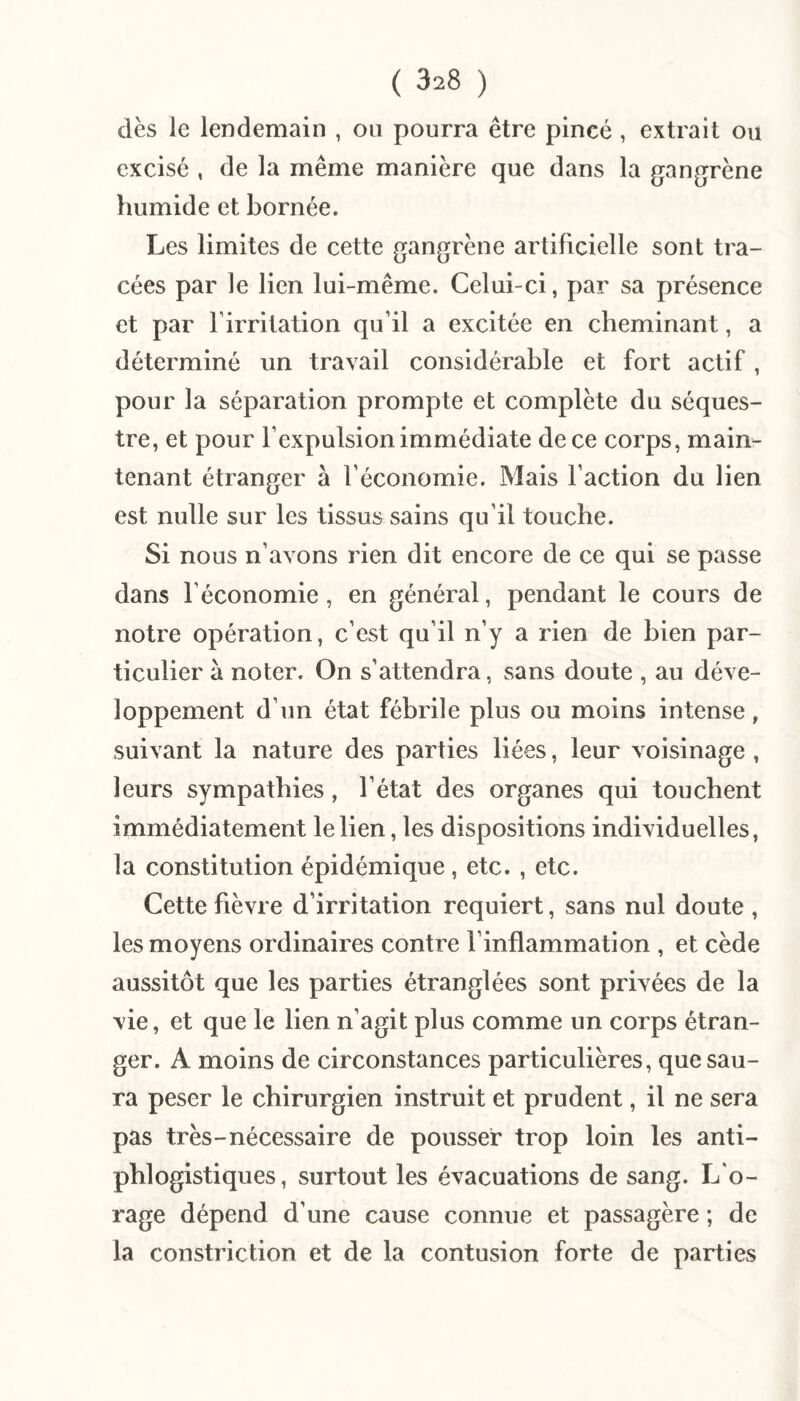 dès le lendemain , ou pourra être pincé , extrait ou excisé , de la même manière que dans la gangrène humide et bornée. Les limites de cette gangrène artificielle sont tra¬ cées par le lien lui-même. Celui-ci, par sa présence et par l’irritation qu’il a excitée en cheminant, a déterminé un travail considérable et fort actif, pour la séparation prompte et complète du séques¬ tre, et pour l’expulsion immédiate de ce corps, main¬ tenant étranger à l’économie. Mais l’action du lien est nulle sur les tissus sains qu’il touche. Si nous n’avons rien dit encore de ce qui se passe dans l’économie, en général, pendant le cours de notre opération, c’est qu’il n’y a rien de bien par¬ ticulier à noter. On s’attendra, sans doute , au déve¬ loppement d’un état fébrile plus ou moins intense, suivant la nature des parties liées, leur voisinage , leurs sympathies, l’état des organes qui touchent immédiatement le lien, les dispositions individuelles, la constitution épidémique, etc. , etc. Cette fièvre d’irritation requiert, sans nul doute , les moyens ordinaires contre l’inflammation , et cède aussitôt que les parties étranglées sont privées de la vie, et que le lien n’agit plus comme un corps étran¬ ger. A moins de circonstances particulières, que sau¬ ra peser le chirurgien instruit et prudent, il ne sera pas très-nécessaire de pousser trop loin les anti¬ phlogistiques, surtout les évacuations de sang. L'o¬ rage dépend d’une cause connue et passagère ; de la constriction et de la contusion forte de parties