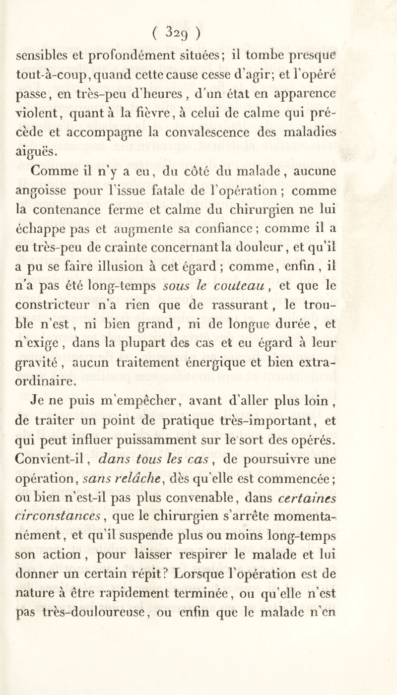 sensibles et profondément situées; il tombe presque tout-à-coup, quand celte cause cesse d’agir; et l’opéré passe, en très-peu d’heures, d'un état en apparence violent, quanta la fièvre, à celui de calme qui pré¬ cède et accompagne la convalescence des maladies aiguës. Comme il n’y a eu, du côté du malade, aucune angoisse pour l’issue fatale de l’opération ; comme la contenance ferme et calme du chirurgien ne lui échappe pas et augmente sa confiance ; comme il a eu très-peu de crainte concernant la douleur, et qu’il a pu se faire illusion à cet égard ; comme, enfin , il n'a pas été long-temps sous le couteau, et que le constricteur n’a rien que de rassurant, le trou¬ ble n’est, ni bien grand , ni de longue durée, et n’exige , dans la plupart des cas et eu égard à leur gravité , aucun traitement énergique et bien extra¬ ordinaire. Je ne puis m’empêcher, avant d’aller plus loin , de traiter un point de pratique très-important, et qui peut influer puissamment sur le'sort des opérés. Convient-il, dans tous les cas , de poursuivre une opération, sans relâche^ dès qu elle est commencée ; ou bien n’est-il pas plus convenable, dans certaines circonstances, que le chirurgien s’arrête momenta^ nément, et qu’il suspende plus ou moins long-temps son action , pour laisser respirer le malade et lui donner un certain répit? Lorsque l’opération est de nature à être rapidement terminée, ou qu’elle n’est pas très-douloureuse, ou enfin que le malade n’en