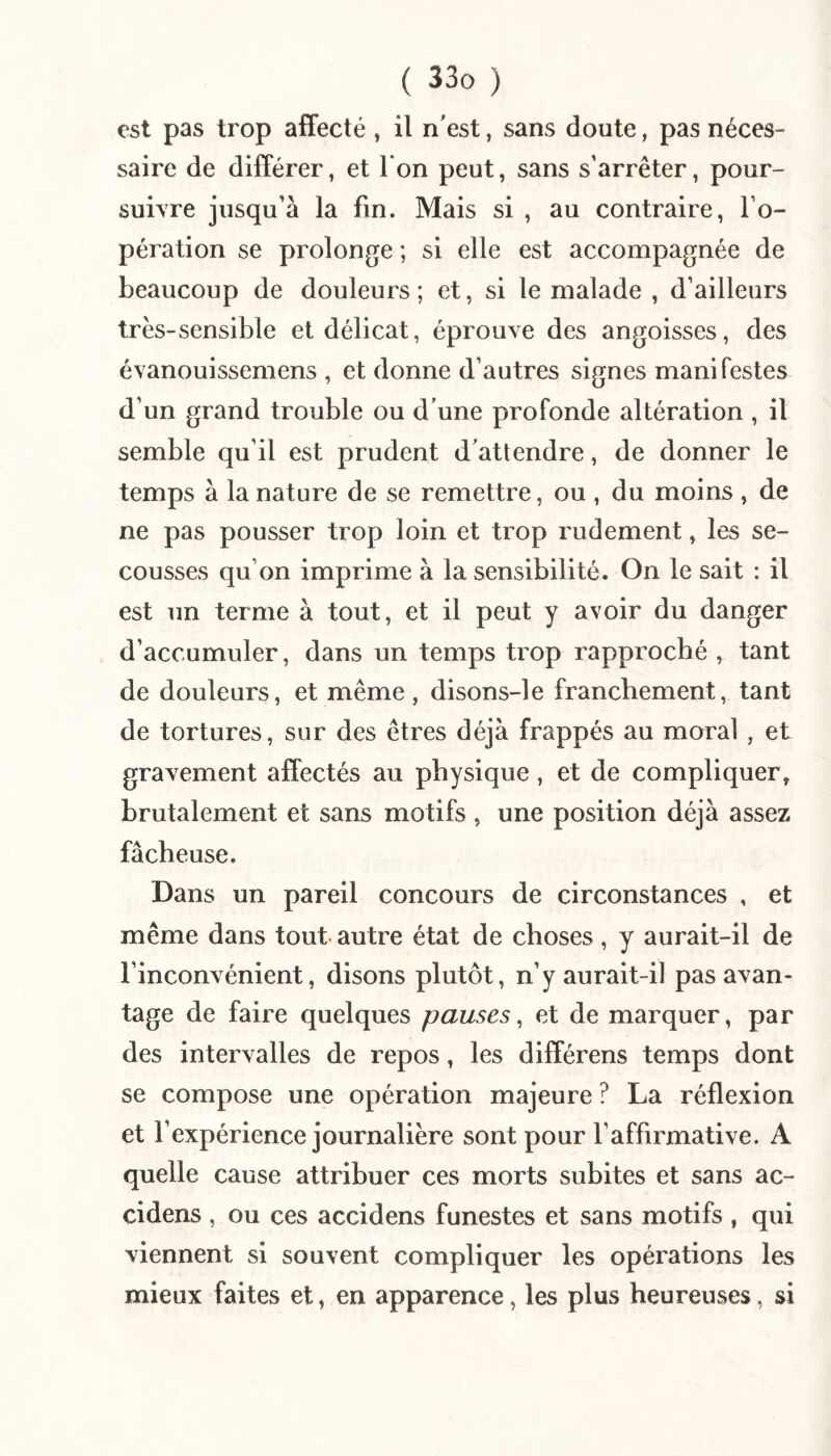 est pas trop affecté , il n'est, sans doute, pas néces¬ saire de différer, et l'on peut, sans s’arrêter, pour¬ suivre jusqu’à la fin. Mais si , au contraire, l’o¬ pération se prolonge ; si elle est accompagnée de beaucoup de douleurs; et, si le malade , d’ailleurs très-sensible et délicat, éprouve des angoisses, des évanouissemens , et donne d’autres signes manifestes d’un grand trouble ou d’une profonde altération , il semble qu’il est prudent d'attendre, de donner le temps à la nature de se remettre, ou , du moins , de ne pas pousser trop loin et trop rudement, les se¬ cousses qu’on imprime à la sensibilité. On le sait : il est un terme à tout, et il peut y avoir du danger d’accumuler, dans un temps trop rapproché , tant de douleurs, et même, disons-le franchement, tant de tortures, sur des êtres déjà frappés au moral , et gravement affectés au physique, et de compliquer, brutalement et sans motifs , une position déjà assez fâcheuse. Dans un pareil concours de circonstances , et même dans tout- autre état de choses , y aurait-il de l’inconvénient, disons plutôt, n’y aurait-il pas avan¬ tage de faire quelques pauses^ et de marquer, par des intervalles de repos, les différens temps dont se compose une opération majeure ? La réflexion et l’expérience journalière sont pour l’affirmative. A quelle cause attribuer ces morts subites et sans ac- cidens , ou ces accidens funestes et sans motifs , qui viennent si souvent compliquer les opérations les mieux faites et, en apparence, les plus heureuses, si