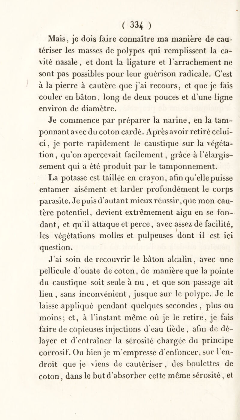 Mais, je dois faire connaître ma manière de cau¬ tériser les masses de polypes qui remplissent la ca¬ vité nasale, et dont la ligature et Tarrachement ne sont pas possibles pour leur guérison radicale. C’est à la pierre à cautère que j’ai recours, et que je fais couler en bâton, long de deux pouces et d’une ligne environ de diamètre. Je commence par préparer la narine, en la tam¬ ponnant avec du coton cardé. Après avoir retiré celui- ci , je porte rapidement le caustique sur la végéta¬ tion , qu’on apercevait facilement, grâce â l’élargis¬ sement qui a été produit par le tamponnement. La potasse est taillée en crayon, afin qu’elle puisse entamer aisément et larder profondément le corps parasite. Je puis d’autant mieux réussir, que mon cau¬ tère potentiel, devient extrêmement aigu en se fon¬ dant, et qu’il attaque et perce, avec assez de facilité, les végétations molles et pulpeuses dont il est ici question* J’ai soin de recouvrir le bâton alcalin, avec une pellicule d’ouate de coton, de manière que la pointe du caustique soit seule à nu, et que son passage ait lieu , sans inconvénient, jusque sur le polype. Je le laisse appliqué pendant quelques secondes , plus ou moins; et, â l’instant même où je le retire, je fais faire de copieuses injections d’eau tiède , afin de dé¬ layer et d’entraîner la sérosité chargée du principe corrosif. Ou bien je m’empresse d'enfoncer, sur l’en¬ droit que je viens de cautériser , des boulettes de coton, dans le but d’absorber cette même sérosité, et