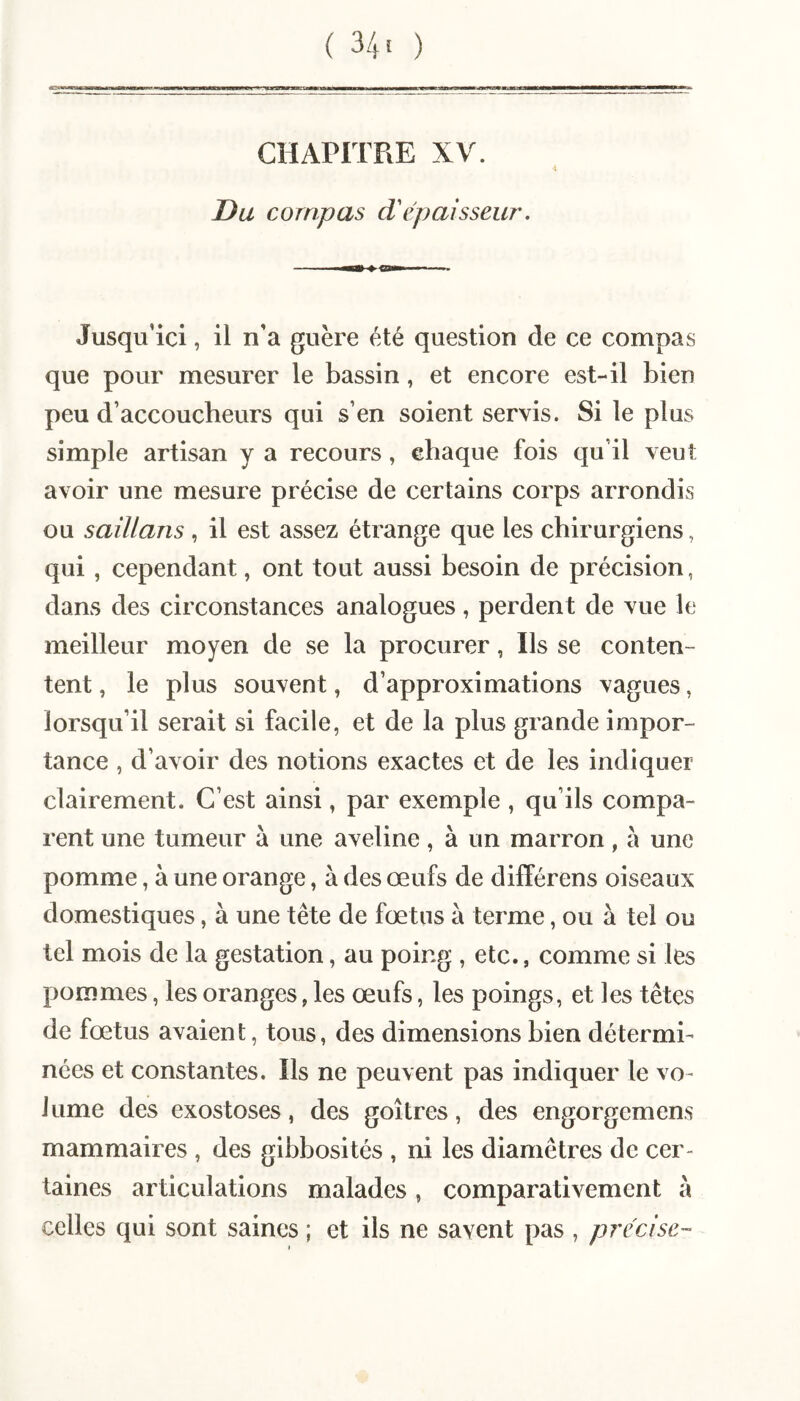 (34* ) CHAPITRE XV. Du compas d'épaisseur. Jusqu’ici, il n’a guère été question de ce compas que pour mesurer le bassin, et encore est-il bien peu d’accoucheurs qui s’en soient servis. Si le plus simple artisan y a recours, chaque fois qu’il veut avoir une mesure précise de certains corps arrondis ou saillans , il est assez étrange que les chirurgiens, qui, cependant, ont tout aussi besoin de précision, dans des circonstances analogues, perdent de vue le meilleur moyen de se la procurer, Ils se conten¬ tent , le plus souvent, d’approximations vagues, lorsqu’il serait si facile, et de la plus grande impor¬ tance , d’avoir des notions exactes et de les indiquer clairement. C’est ainsi, par exemple , qu’ils compa¬ rent une tumeur à une aveline, à un marron, à une pomme, à une orange, à des œufs de différens oiseaux domestiques, à une tête de fœtus à terme, ou à tel ou tel mois de la gestation, au poing , etc., comme si les pommes, les oranges, les œufs, les poings, et les têtes de fœtus avaient, tous, des dimensions bien détermi¬ nées et constantes. Ils ne peuvent pas indiquer le vo¬ lume des exostoses, des goitres, des engorgemens mammaires , des gibbosités , ni les diamètres de cer¬ taines articulations malades, comparativement à celles qui sont saines ; et ils ne savent pas , précise-