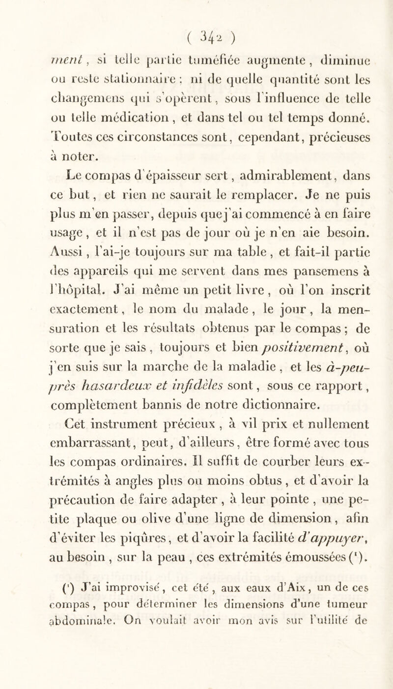 ( ^4'^ ) ment, si Iclie parlie tuméfiée augmente , diminue ou resle slationnaire ; ni de quelle quantité sont les cliangemens qui s’opèrent, sous l’influence de telle ou telle médication , et dans tel ou tel temps donné. Toutes ces circonstances sont, cependant, précieuses à noter. Le compas d’épaisseur sert, admirablement, dans ce but, et rien ne saurait le remplacer. Je ne puis plus m’en passer, depuis que j’ai commencé à en faire usage, et il n’est pas de jour où je n’en aie besoin. Aussi, Tai-je toujours sur ma table, et fait-il partie des appareils qui me servent dans mes pansemens à riiôpital. J’ai même un petit livre , où l’on inscrit exactement, le nom du malade, le jour, la men¬ suration et les résultats obtenus par le compas ; de sorte que je sais , toujours et bien positivement ^ où j’en suis sur la marcbe de la maladie , et les à-peti- j)rès hasardeux et infidèles sont, sous ce rapport, complètement bannis de notre dictionnaire. Cet instrument précieux , à vil prix et nullement embarrassant, peut, d’ailleurs, être formé avec tous les compas ordinaires. Il suffit de courber leurs ex¬ trémités à angles plus ou moins obtus, et d’avoir la précaution de faire adapter, à leur pointe , une pe¬ tite plaque ou olive d’une ligne de dimension, afin d’éviter les piqûres, et d’avoir la facilité d'appuyer, au besoin , sur la peau , ces extrémités émoussées (‘). (') J’ai improvisé, cet été, aux eaux d’Aix, un de ces compas , pour déterminer les dimensions d’une tumeur abdominale. On voulait avoir mon avis sur futilité de