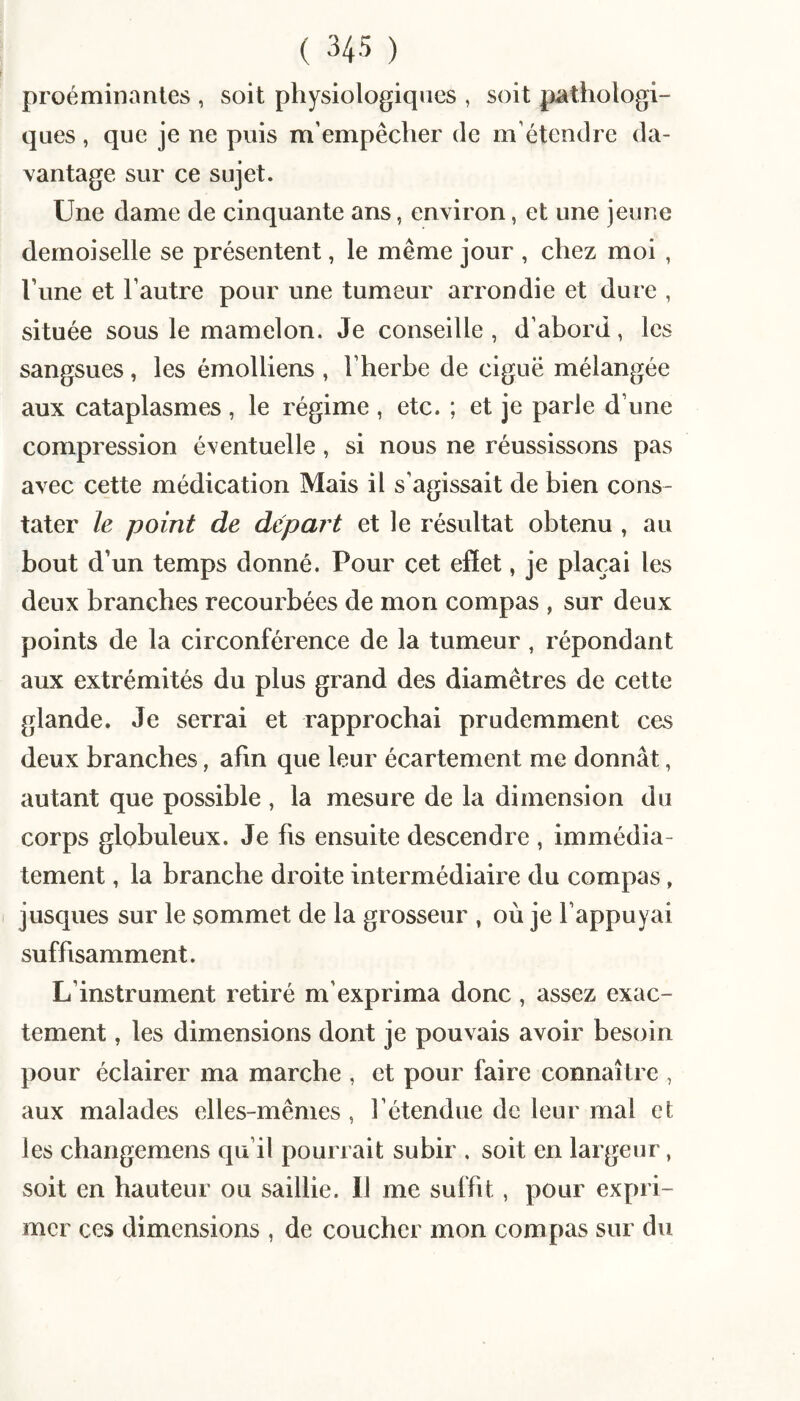 proéminanles , soit physiologiques , soit pathologi¬ ques , que je ne puis m’empêcher de m’étendre da¬ vantage sur ce sujet. Une dame de cinquante ans, environ, et une jeune demoiselle se présentent, le même jour , chez moi , l’une et l’autre pour une tumeur arrondie et dure , située sous le mamelon. Je conseille, d’abord, les sangsues, les émolliens , l’herbe de ciguë mélangée aux cataplasmes , le régime , etc. ; et je parle d’une compression éventuelle, si nous ne réussissons pas avec cette médication Mais il s’agissait de bien cons¬ tater le point de départ et le résultat obtenu , au bout d’un temps donné. Pour cet effet, je plaçai les deux branches recourbées de mon compas , sur deux points de la circonférence de la tumeur, répondant aux extrémités du plus grand des diamètres de cette glande. Je serrai et rapprochai prudemment ces deux branches, afin que leur écartement me donnât, autant que possible , la mesure de la dimension du corps globuleux. Je fis ensuite descendre , immédia¬ tement , la branche droite intermédiaire du compas, jusques sur le sommet de la grosseur , où je l’appuyai suffisamment. L’instrument retiré m’exprima donc , assez exac¬ tement , les dimensions dont je pouvais avoir besoin pour éclairer ma marche , et pour faire connaître , aux malades elles-mêmes , l’étendue de leur mal et les changemens qu’il pourrait subir . soit en largeur, soit en hauteur ou saillie. Il me suffit, pour expri¬ mer ces dimensions , de coucher mon compas sur du