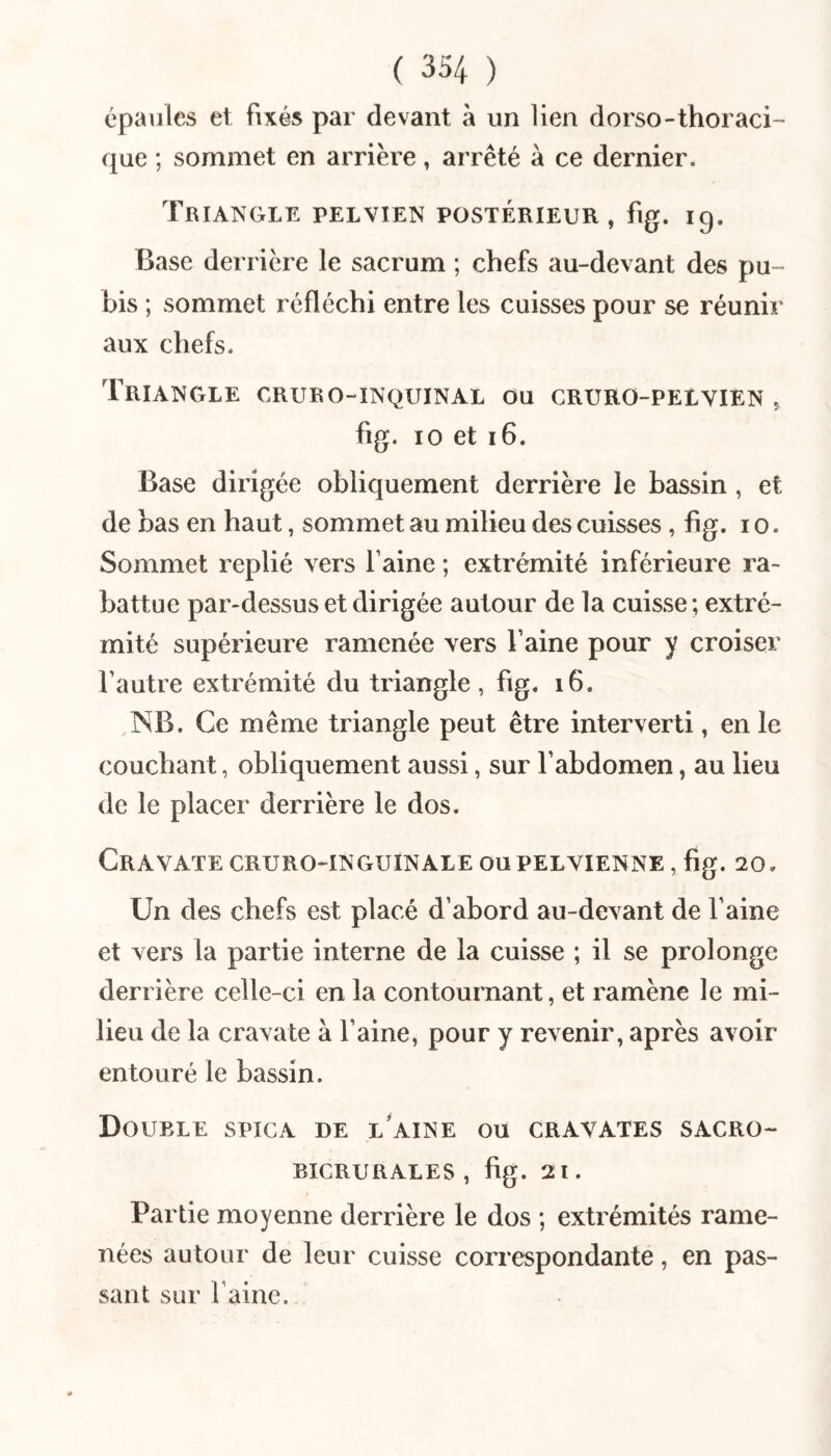 épaules et fixés par devant à un lien dorso-thoraci¬ que ; sommet en arrière, arrêté à ce dernier. Triangle pelvien postérieur, fig. ig. Base derrière le sacrum ; chefs au-devant des pu¬ bis ; sommet réfléchi entre les cuisses pour se réunir aux chefs. Triangle cruro-inquinal ou cruro-pelvien , fig. 10 et i6. Base dirigée obliquement derrière le bassin , et de bas en haut, sommet au milieu des cuisses , fig. i o. Sommet replié vers Faine ; extrémité inférieure ra¬ battue par-dessus et dirigée autour de la cuisse ; extré¬ mité supérieure ramenée vers Faine pour y croiser Fautre extrémité du triangle , fig. i6. NB. Ce même triangle peut être interverti, en le couchant, obliquement aussi, sur Fabdomen, au lieu de le placer derrière le dos. Cravate cruro-inguinale ou pelvienne , fig. 20. Un des chefs est placé d’abord au-devant de Faine et vers la partie interne de la cuisse ; il se prolonge derrière celle-ci en la contournant, et ramène le mi¬ lieu de la cravate à Faine, pour y revenir, après avoir entouré le bassin. Double spica de iFaine ou cravates sacro- bicrurales , fig. 21. Partie moyenne derrière le dos ; extrémités rame¬ nées autour de leur cuisse correspondante, en pas¬ sant sur Faine.