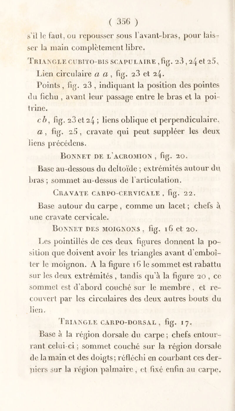 ( 3;i6 ) s’il le faut, ou i cpousser sous ravaiil-bras, pour lais¬ ser la main complètement libre. Tri visGLE caibito-bis scapulaire , fig. 23,24 et 25. Lien circulaire a a, fig. 23 et 24. Points , fig. 23 , indiquant la position des pointes du fichu , a\ant leur passage entre le bras et la poi¬ trine. c h, fig. 23 et 24 ; liens oblique et perpendiculaire. a , fig. 25 , cravate qui peut suppléer les deux liens précédens. Boainet de l’acromion , hg. 20, Base au-dessous du deltoïde ; extrémités autour du bras ; sommet au-dessus de farliculation. Cravate carpo-cervicale , fig. 22. Base autour du carpe , comme un lacet ; chefs à une cravate cervicale. Boaaet des moignoas , fig. ï6 et 20. Les pointillés de ces deux figures donnent la po¬ sition que doivent avoir les triangles avant d’emboî¬ ter le moignon. A la figure 16 le sommet est rabattu sur les deux extrémités , tandis qu’à la figure 20 , ce sommet est d’abord couché sur le membre , et re¬ couvert par les circulaires des deux autres bouts du lien. Triangle carpo-dorsal , fig. 17. Base à la région dorsale du carpe ; chefs entour- rant celui-ci ; sommet couché sur la région dorsale de la main et des doigts; réfléchi en courbant ces der¬ niers sur la région palmaire , et fixé enfin au carpe.