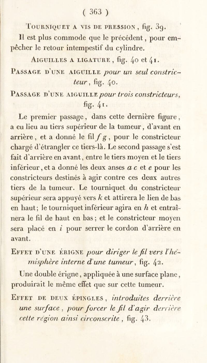 Tourisiquet a vis de pression , fig, 39. Il est plus commode que le précédent, pour em¬ pêcher le retour intempestif du cylindre. Aiguilles a ligature , fig. 4o et 4i« Passage d’une aiguille pour un seul constric-^ teur ^ fig. 40. Passage d’une mÇkVYLiæ pour trois constricteurs, fig. 4i* Le premier passage, dans cette dernière figure, a eu lieu au tiers supérieur de la tumeur, d’avant en arrière, et a donné le fil f g, pour le constricteur chargé d’étrangler ce tiers-là. Le second passage s’est fait d’arrière en avant, entre le tiers moyen et le tiers inférieur, et a donné les deux anses ac e pour les constricteurs destinés à agir contre ces deux autres tiers de la tumeur. Le tourniquet du constricteur supérieur sera appuyé vers k et attirera le lien de bas en haut; le tourniquet inférieur agira en h et entraî¬ nera le fil de haut en bas ; et le constricteur moyen sera placé en i pour serrer le cordon d’arrière en avant. Effet d’une érigne pour diriger le fil vers Vhé¬ misphère interne dune tumeur, fig. 42. Une double érigne, appliquée à une surface plane, produirait le même effet que sur cette tumeur. Effet de deux épingles , introduites derrière une surface , pour forcer le fil dagir den ière cette région ainsi circonscrite , fig. 4'^-