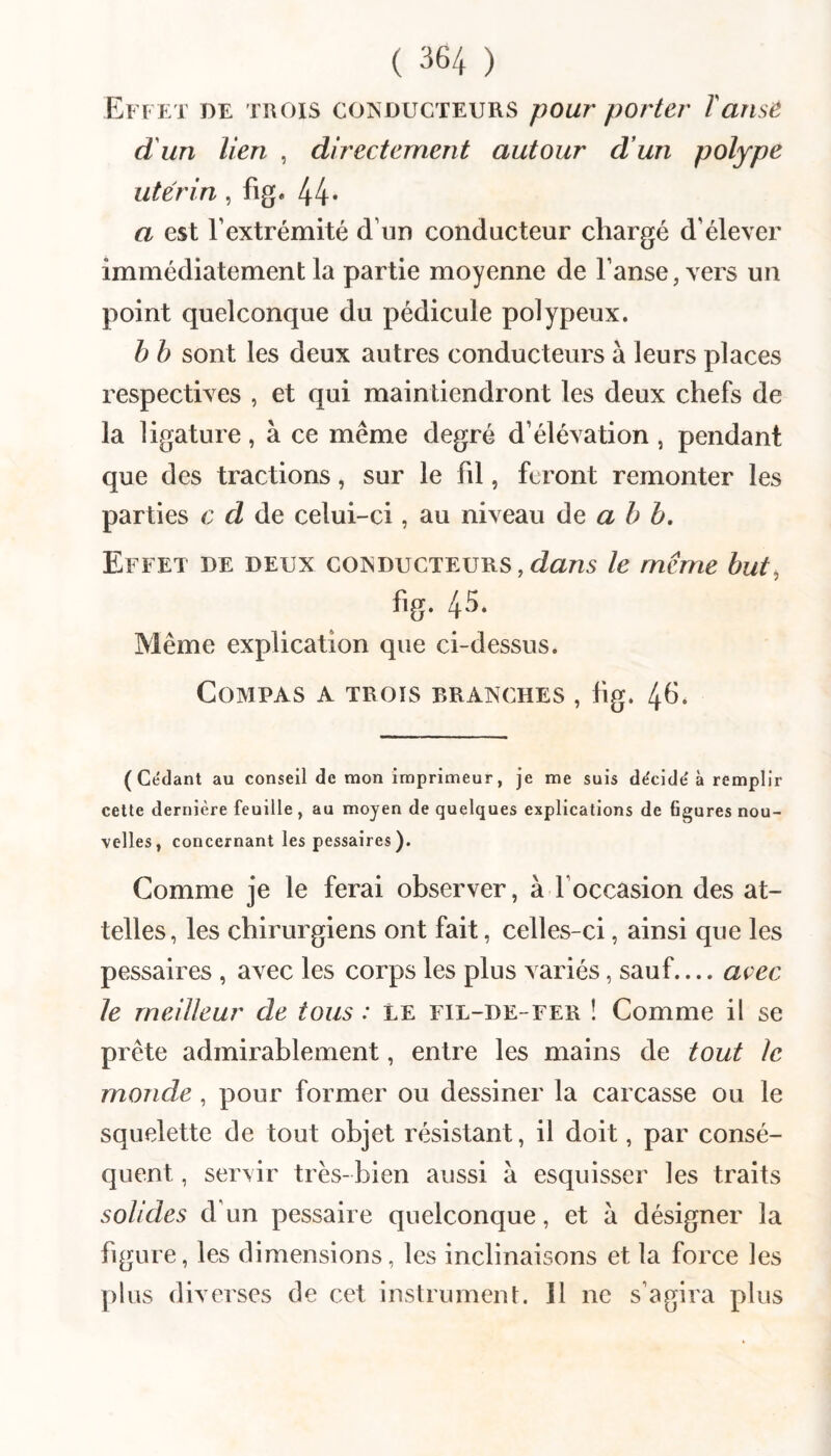 Effet de trois coisducteurs pour porter T anse d un lien , directement autour d’un polype utérin, fig. 44* a est l’extrémité d’un conducteur chargé d’élever immédiatement la partie moyenne de l’anse, vers un point quelconque du pédicule polypeux. b b sont les deux autres conducteurs à leurs places respectives , et qui maintiendront les deux chefs de la ligature, à ce même degré d’élévation , pendant que des tractions, sur le fd, feront remonter les parties c d de celui-ci, au niveau a b b. Effet de deux conducteurs,dans le même but, fig. 45* Même explication que ci-dessus. Compas a trois branches , fig. 4^. (Cédant au conseil de mon imprimeur, je me suis décidé à remplir cette dernière feuille, au moyen de quelques explications de figures nou¬ velles, concernant les pessaires). Comme je le ferai observer, à l’occasion des at¬ telles, les chirurgiens ont fait, celles-ci, ainsi que les pessaires , avec les corps les plus variés, sauf.... avec le meilleur de tous : le fil-de-fer ! Comme il se prête admirablement, entre les mains de tout le monde , pour former ou dessiner la carcasse ou le squelette de tout objet résistant, il doit, par consé¬ quent , servir très-bien aussi à esquisser les traits solides d’un pessaire quelconque, et à désigner la figure, les dimensions, les inclinaisons et la force les plus diverses de cet instrument. 11 ne s’agira plus