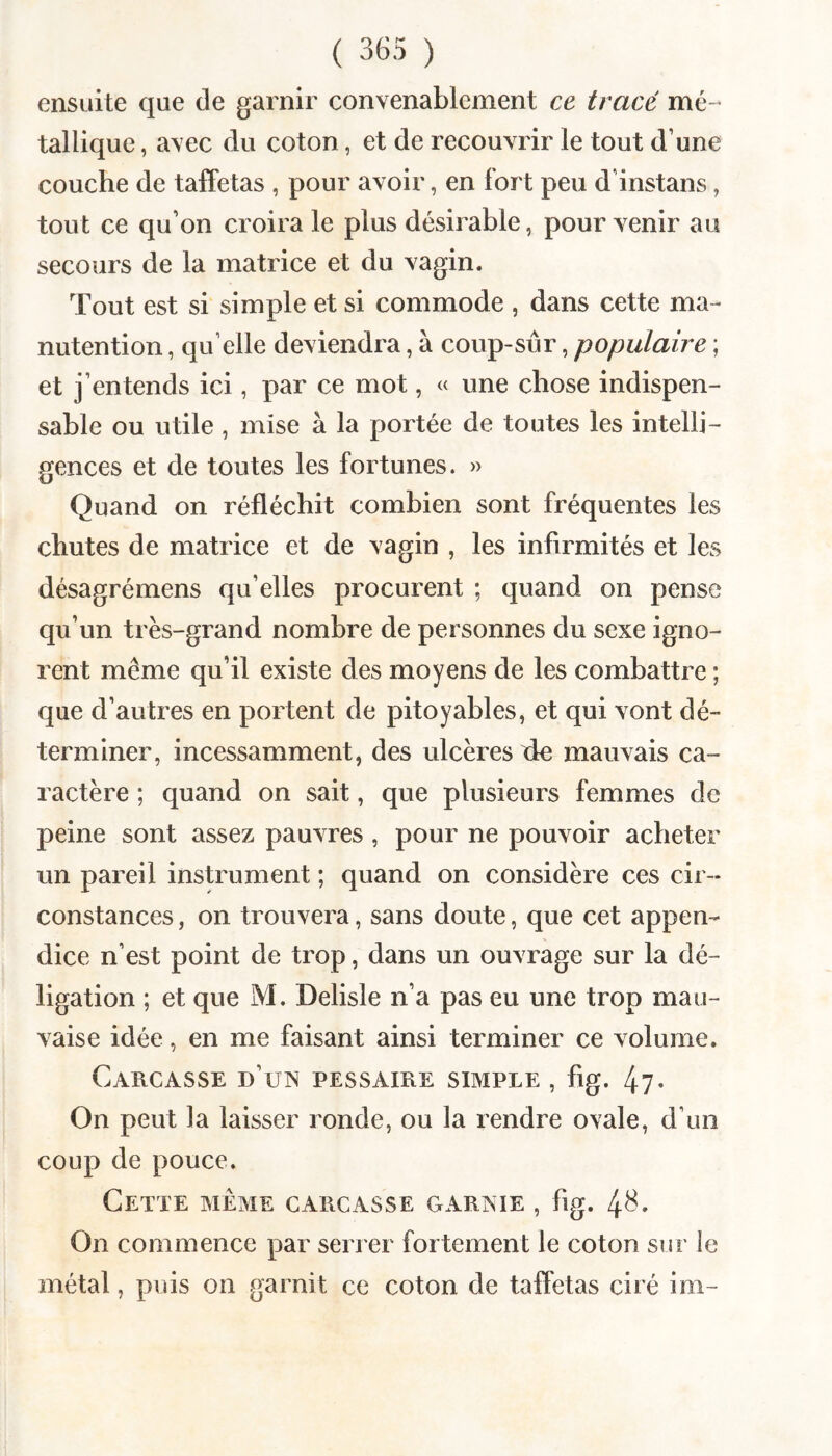 ensuite que de garnir convenablement ce tracé mé-’ tallique, avec du coton, et de recouvrir le tout d’une couche de taffetas , pour avoir, en fort peu d’instans, tout ce qu’on croira le plus désirable, pour venir au secours de la matrice et du vagin. Tout est si simple et si commode , dans cette ma¬ nutention , qu’elle deviendra, à coup-sur, populaire ; et j’entends ici, par ce mot, « une chose indispen¬ sable ou utile , mise à la portée de toutes les intelli¬ gences et de toutes les fortunes. » Quand on réfléchit combien sont fréquentes les chutes de matrice et de vagin , les infirmités et les désagrémens qu’elles procurent ; quand on pense qu’un très-grand nombre de personnes du sexe igno¬ rent même qu’il existe des moyens de les combattre ; que d’autres en portent de pitoyables, et qui vont dé¬ terminer, incessamment, des ulcères xie mauvais ca¬ ractère ; quand on sait, que plusieurs femmes de peine sont assez pauvres, pour ne pouvoir acheter un pareil instrument ; quand on considère ces cir¬ constances , on trouvera, sans doute, que cet appen¬ dice n’est point de trop, dans un ouvrage sur la dé- ligation ; et que M. Delisle n’a pas eu une trop mau¬ vaise idée, en me faisant ainsi terminer ce volume. Carcasse d’un pessaire simple , fig. 47- On peut la laisser ronde, ou la rendre ovale, d’un coup de pouce. Cette même carcasse garnie , fig. 4^» On commence par serrer fortement le coton sur le métal, puis on garnit ce coton de taffetas ciré im-