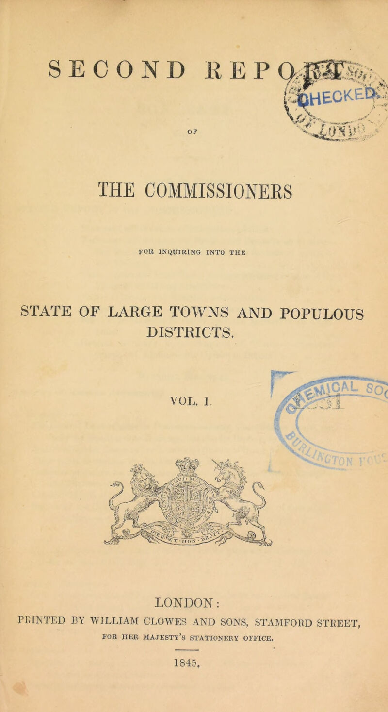 SECOND FOR INQUIRING INTO THIS STATE OF LARGE TOWNS AND POPULOUS DISTRICTS. LONDON: Pi; I IS TED 13 Y WILLIAM CLOWES AND SONS, STAMFORD STREET, 1'OR HER MAJESTY’S STATIONERY OFFICE. 1845.