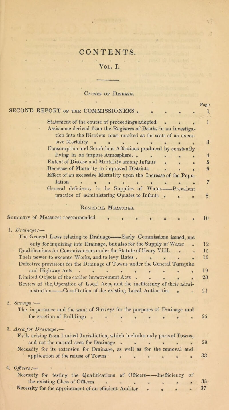 CONTENTS. Voi,. I. Causes of Disease. Page SECOND REPORT of the COMMISSIONERS 1 Statement of the course of proceedings adopted ... 1 Assistance derived from the Registers of Deaths in an investiga- tion into the Districts most marked as the seats of an exces- sive Mortality ........ 3 Consumption and Scrofulous Affections produced by constantly living in an impure Atmosphere. ..... 4 Extent of Disease and Mortality among Infants ... 5 Decrease of Mortality in improved Districts ... 6 Effect of an excessive Mortality upon the Increase of the Popu- lation • ..•*•.••7 General deficiency in the Supplies of Water Prevalent practice of administering Opiates to Infants ... 8 Remedial Measures. Summary of Measures recommended ., .. », .10 1. Drainage:— The General Laws relating to Drainage Early Commissions issued, not only for inquiring into Drainage, but also for the Supply of Water . 12 Qualifications for Commissioners under the Statute of Henry VIII. . . 15 Their power to execute Works, and to levy Rates . • . . .16 Defective provisions for the Drainage of Towns under the General Turnpike and Highway Acts . . . . . . . . .19 Limited Objects of the earlier improvement Acts . „ . , .20 Review of the. Operation qf Local Acts, and the inefficiency of their admi- nistration Constitution of the existing Local Authorities . . 21 2. Surveys:— The importance and the want of Surveys for the purposes of Drainage and for erection of Buildings . ...... 25 3. Area for Drainage:— Evils arising from limited Jurisdiction, which includes only parts of Towns, and not the natural area for Drainage ...... 29 Necessity for its extension for Drainage, as well as for the removal and application of the refuse of Towns ...... 33 4. Officers:— Necessity for testing the Qualifications of Officers Inefficiency of the existing Class of Officers ....... 35 Necessity for the appointment of an efficient Auditor .... 37