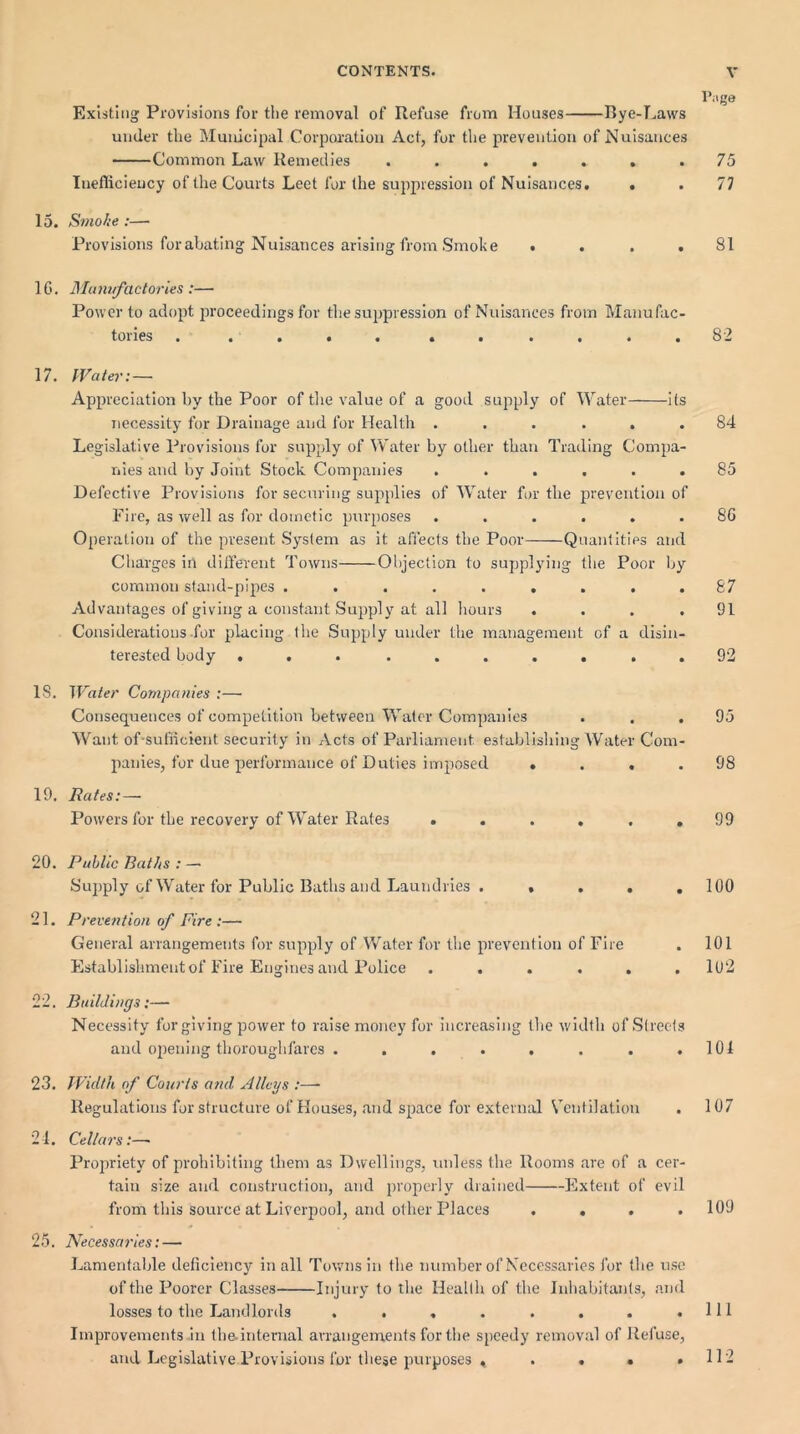 Page Existing Provisions for the removal of Refuse from Houses Bye-Laws under the Municipal Corporation Act, for the prevention of Nuisances Common Law Remedies ....... 75 Inefficiency of the Courts Leet for the suppression of Nuisances. . . 77 15. Smoke :— Provisions for abating Nuisances arising from Smoke .... 81 16. Manufactories:— Power to adopt proceedings for the suppression of Nuisances from Manufac- tories . .... ...... 82 17. Water:— Appreciation by the Poor of the value of a good supply of Water its necessity for Drainage and for Health ...... 84 Legislative Provisions for supply of Water by other than Trading Compa- nies and by Joint Stock Companies ...... 85 Defective Provisions for securing supplies of Water for the prevention of Fire, as well as for doinetic purposes ...... 86 Operation of the present System as it affects the Poor Quantities and Charges in different Towns Objection to supplying the Poor by common stand-pipes ......... 87 Advantages of giving a constant Supply at all hours .... 91 Considerations for placing the Supply under the management of a disin- terested body .......... 92 IS. Water Companies :— Consequences of competition between Water Companies . . . 95 Want of sufficient security in Acts of Parliament establishing Water Com- panies, for due performance of Duties imposed .... 98 19. Rates: — Powers for the recovery of Water Rates ...... 99 20. Public Baths : — Supply of Water for Public Baths and Laundries . .... 100 21. Prevention of Fire :— General arrangements for supply of Water for the prevention of Fire . 101 Establishment of Fire Engines and Police ...... 102 22. Buildings:— Necessity for giving power to raise money for increasing the width of Streets and opening thoroughfares . . . . . . . .101 23. Width of Courts and Alleys :—- Regulations for structure of Houses, and space for external Ventilation . 107 24. Cellars:—- Propriety of prohibiting them as Dwellings, unless the Rooms are of a cer- tain size and construction, and properly drained Extent of evil from this source at Liverpool, and other Places .... 109 25. Necessaries: — Lamentable deficiency in all Towns in the number of Necessaries for the use of the Poorer Classes Injury to the Health of the Inhabitants, and losses to the Landlords . . , . . . . .111 Improvements in the-internal arrangements for the speedy removal of Refuse, and Legislative Provisions for these purposes » . . . . 112