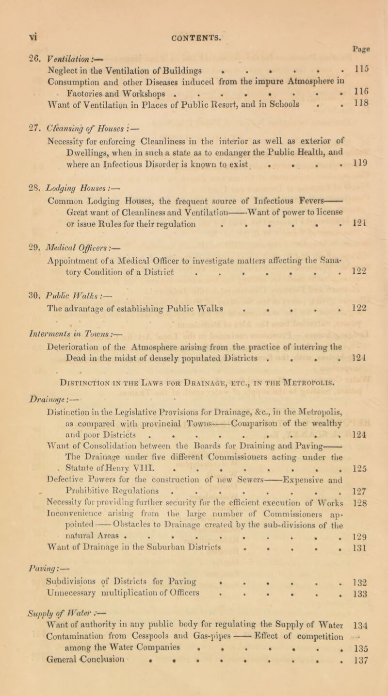 26. Ventilation:— Neglect in tlie Ventilation of Buildings ...... Consumption and other Diseases induced from the impure Atmosphere in Factories and Workshops ....*••• Want of Ventilation in Places of Public Resort, and in Schools • • 27. Cleansing of Houses : — Necessity for enforcing Cleanliness in the interior as well as exterior of Dwellings, when in such a state as to endanger the Public Health, and where an Infectious Disorder is known to exist .... Page 115 116 118 119 28. Lodging Houses:— Common Lodging Houses, the frequent source of Infectious Fevers Great want of Cleanliness and Ventilation Want of power to license or issue Rules for their regulation ...... 121 29. Medical Officers:— Appointment of a Medical Officer to investigate matters affecting the Sana- tory Condition of a District . . . . . . .122 30. Public Walks :— The advantage of establishing Public Walks 122 Interments in Towns:— Deterioration of the Atmosphere arising from the practice of interring the Dead in the midst of densely populated Districts . . . .124 Distinction in the Laws for Drainage, etc., in tiie Metropolis. Drainage:— Distinction in the Legislative Provisions for Drainage, &c., in the Metropolis, as compared with provincial Towns Comparison of the wealthy and poor Districts . . . . . . . . .124 Want of Consolidation between the Boards for Draining and Paving The Drainage under five different Commissioners acting under the . Statute ofHenry VIII. ........ 125 Defective Powers for the construction of new Sewers Expensive and Prohibitive Regulations . . . . . . . .127 Necessity for providing further security for the efficient execution of Works 128 Inconvenience arising from the large number of Commissioners ap- pointed Obstacles to Drainage created by the sub-divisions of the natural Areas . . . . . . . . . .129 • • . * .131 Want of Drainage in the Suburban Districts Paving:— Subdivisions of Districts for Paving Unnecessary multiplication of Officers 132 133 Supply of Water :— Want of authority in any public body for regulating the Supply of Water 134 Contamination from Cesspools and Gas-pipes Effect of competition among the Water Companies ....... 135 General Conclusion . • . . . . . , .137