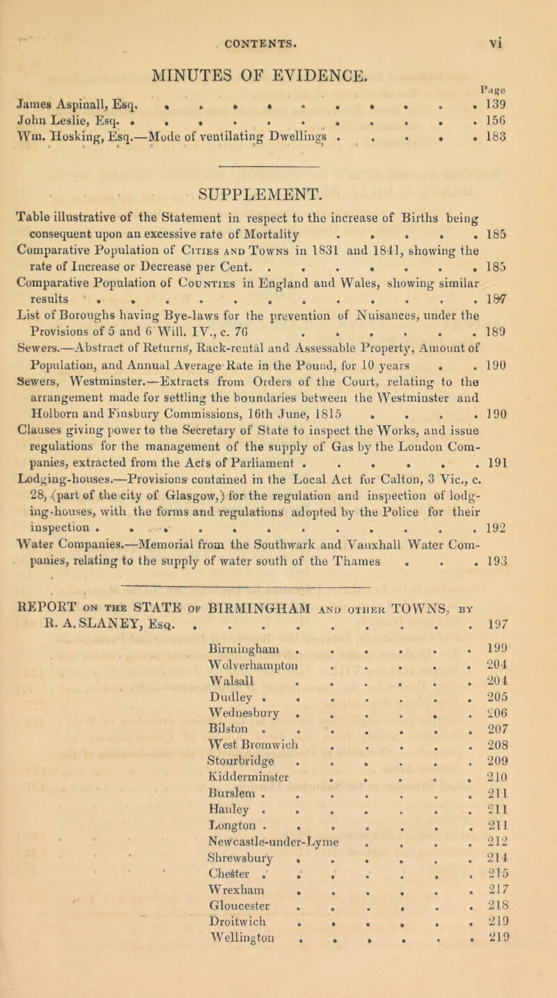 MINUTES OF EVIDENCE. James Aspinall, Esq. • .»*.. John Leslie, Esq. ....... Wm. Hosking, Esq.—Mode of ventilating Dwellings . j t a - ’ Page . 139 . 156 . 183 SUPPLEMENT. Table illustrative of the Statement in respect to the increase of Births being consequent upon an excessive rate of Mortality ..... Comparative Population of Cities and Towns in 1831 and 1841, showing the rate of Increase or Decrease per Cent. ....... Comparative Population of Counties in England and Wales, showing similar results ............ List of Boroughs having Bye-laws for the prevention of Nuisances, under the Provisions of 5 and 6 Will. IV., c. 7G ...... Sewers.—Abstract of Returns, Rack-rental and Assessable Property, Amount of Population, and Annual Average Rate in the Pound, for 10 years . Sewers, Westminster.—Extracts from Orders of the Court, relating to the arrangement made for settling the boundaries between the Westminster and Holborn and Finsbury Commissions, 16tlr June, 1815 . Clauses giving power to the Secretary of State to inspect the Works, and issue regulations for the management of the supply of Gas by the London Com- panies, extracted from the Acts of Parliament ...... Lodging-houses.—Provisions contained in the Local Act for Calton, 3 Vic., c. 28, (part of the city of Glasgow,) for the regulation and inspection of lodg- ing-houses, with the forms and regulations adopted by the Police for their inspection . . . . . . . . . Water Companies.—Memorial from the Southwark and Vauxhall Water Corn- 185 185 1&7 189 190 190 191 192 R. A.SLANEY, Esq. of water south of the Thames • • • 193 BIRMINGHAM and • • • • OT1IEU TOWNS, BY 197 Birmingham . . 199 Wolverhampton 204 W alsall 204 Dudley . . . 205 Wednesbury . 206 Bilston . 207 West Bromwich 208 Stourbridge 209 Kidderminster . 210 Burslem . 211 Hanley . . 211 Longton . 211 Newcastle-under-Lyme 212 Shrewsbury . 214 Chester . . . 215 W rexliam . 217 Gloucester . . 218 Droitwich . . 219 Wellington . . 219