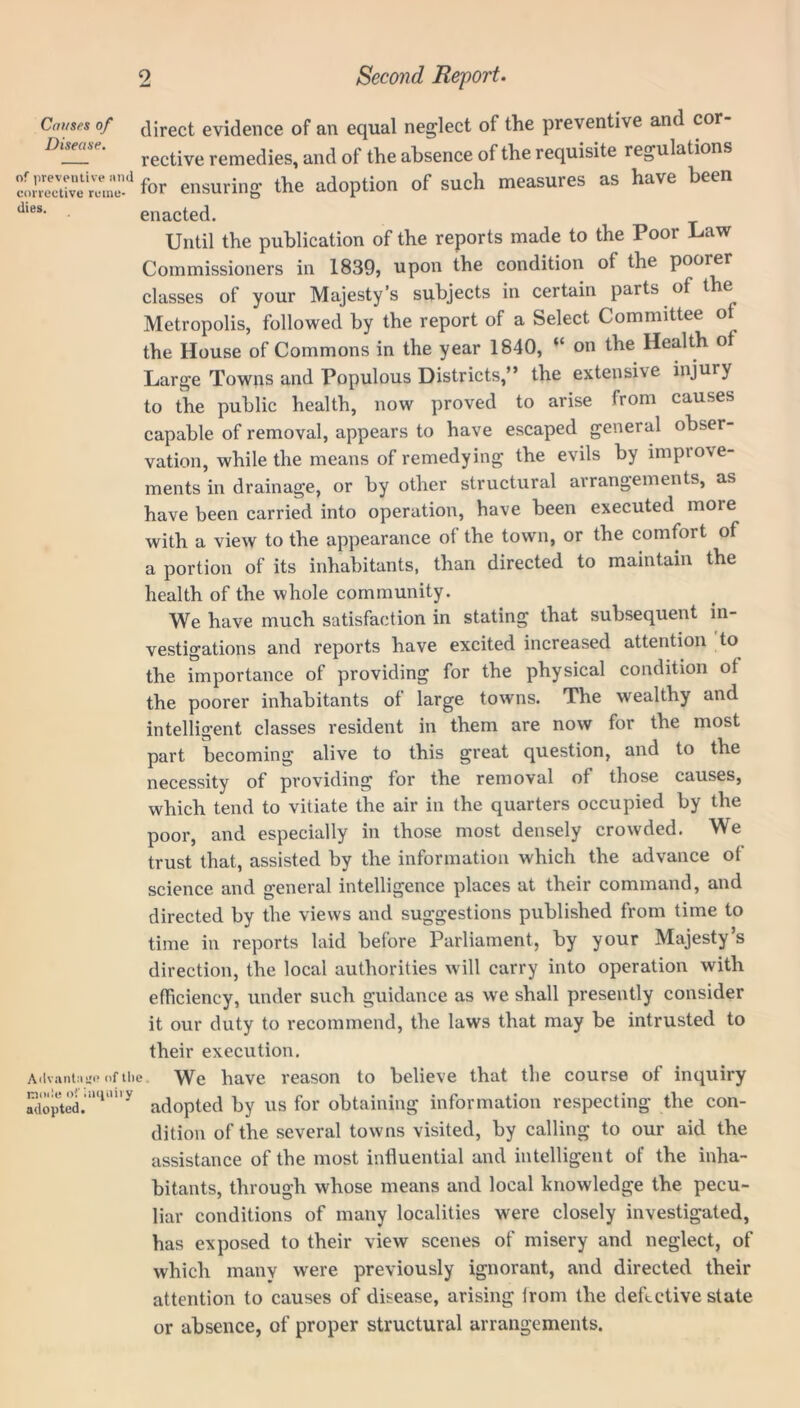 3 > Causes of jjrect evidence of an equal neglect of the preventive and cor- ! rective remedies, and of the absence of the requisite regulations Sr* for ensuring the adoption of such measures as have been Jl8s‘ enacted. Until the publication of the reports made to the Poor Law Commissioners in 1839, upon the condition of the poorer classes of your Majesty’s subjects in certain parts of the Metropolis, followed by the report of a Select Committee of the House of Commons in the year 1840, “ on the Health ot Large Towns and Populous Districts,” the extensive injury to the public health, now proved to arise from causes capable of removal, appears to have escaped general obser- vation, while the means of remedying the evils by improve- ments in drainage, or by other structural arrangements, as have been carried into operation, have been executed more with a view to the appearance of the town, or the comfort of a portion of its inhabitants, than directed to maintain the health of the whole community. We have much satisfaction in stating that subsequent in- vestigations and reports have excited increased attention to the importance of providing for the physical condition ot the poorer inhabitants of large towns. The wealthy and intelligent classes resident in them are now for the most part becoming alive to this great question, and to the necessity of providing tor the removal of those causes, which tend to vitiate the air in the quarters occupied by the poor, and especially in those most densely crowded. We trust that, assisted by the information which the advance ol science and general intelligence places at their command, and (Ivantnsjo of the wie of inquiry adopted. directed by the views and suggestions published from time to time in reports laid before Parliament, by your Majesty’s direction, the local authorities will carry into operation with efficiency, under such guidance as we shall presently consider it our duty to recommend, the laws that may be intrusted to their execution. We have reason to believe that the course of inquiry adopted by us for obtaining information respecting the con- dition of the several towns visited, by calling to our aid the assistance of the most influential and intelligent of the inha- bitants, through whose means and local knowledge the pecu- liar conditions of many localities were closely investigated, has exposed to their view scenes of misery and neglect, of which many were previously ignorant, and directed their attention to causes of disease, arising from the defective state or absence, of proper structural arrangements.