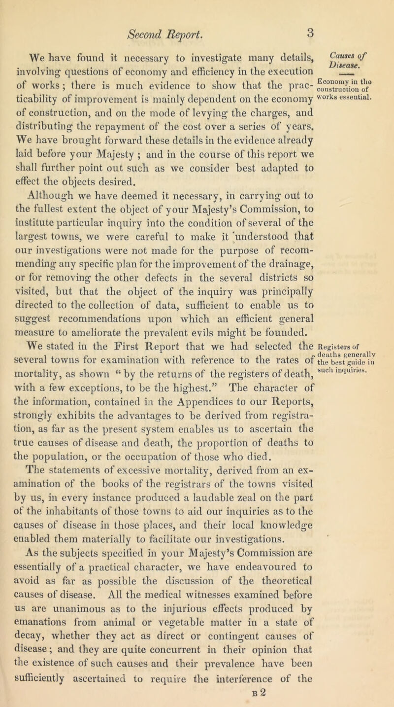 We have found it necessary to investigate many details, involving questions of economy and efficiency in the execution of works; there is much evidence to show that the prac- ticability of improvement is mainly dependent on the economy of construction, and on the mode of levying the charges, and distributing the repayment of the cost over a series of years. We have brought forward these details in the evidence already laid before your Majesty ; and in the course of this report we shall further point out such as we consider best adapted to effect the objects desired. Although we have deemed it necessary, in carrying out to the fullest extent the object of your Majesty’s Commission, to institute particular inquiry into the condition of several of the largest towns, we were careful to make it understood that our investigations were not made for the purpose of recom- mending any specific plan for the improvement of the drainage, or for removing the other defects in the several districts so visited, but that the object of the inquiry was principally directed to the collection of data, sufficient to enable us to suggest recommendations upon which an efficient general measure to ameliorate the prevalent evils might be founded. We stated in the First Report that we had selected the several towns for examination with reference to the rates of mortality, as shown “ by the returns of the registers of death, with a few exceptions, to be the highest.” The character of the information, contained in the Appendices to our Reports, strongly exhibits the advantages to be derived from registra- tion, as far as the present system enables us to ascertain the true causes of disease and death, the proportion of deaths to the population, or the occupation of those who died. The statements of excessive mortality, derived from an ex- amination of the books of the registrars of the towns visited by us, in every instance produced a laudable zeal on the part of the inhabitants of those towns to aid our inquiries as to the causes of disease in those places, and their local knowledge enabled them materially to facilitate our investigations. As the subjects specified in your Majesty’s Commission are essentially of a practical character, we have endeavoured to avoid as far as possible the discussion of the theoretical causes of disease. All the medical witnesses examined before us are unanimous as to the injurious effects produced by emanations from animal or vegetable matter in a state of decay, whether they act as direct or contingent causes of disease; and they are quite concurrent in their opinion that the existence of such causes and their prevalence have been sufficiently ascertained to require the interference of the b 2 Causes of Disease. Economy in tlio construction of works essential. Registers of deaths generally the best guide in such inquiries.