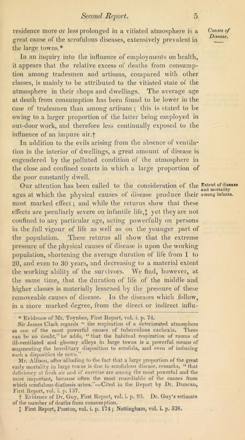 residence move or less prolonged in a vitiated atmosphere is a great cause of the scrofulous diseases, extensively prevalent in the large towns.* In an inquiry into the influence of employments on health, it appears that the relative excess of deaths from consump- tion among tradesmen and artisans, compared with other classes, is mainly to be attributed to the vitiated state of the atmosphere in their shops and dwellings. The average age at death from consumption has been found to he lower in the case of tradesmen than among artisans ; this is stated to he owing to a larger proportion of the latter being employed in out-door work, and therefore less continually exposed to the influence of an impure air.-f In addition to the evils arising from the absence of ventila- tion in the interior of dwellings, a great amount of disease is engendered by the polluted condition of the atmosphere in the close and confined courts in which a large proportion of the poor constantly dwell. Our attention has been called to the consideration of the ages at which the physical causes of disease produce their most marked effect; and while the returns show that these effects are peculiarly severe on infantile life,J yet they are not confined to any particular age, acting powerfully on persons in the full vigour of life as well as on the younger part of the population. These returns all show that the extreme pressure of the physical causes of disease is upon the working population, shortening the average duration of life from 1 to 20, and even to 30 years, and decreasing to a material extent the working ability of the survivors. We find, however, at the same time, that the duration of life of the middle and higher classes is materially lessened by the pressure of these removeable causes of disease. In the diseases which follow, in a more marked degree, from the direct or indirect influ- * Evidence of Mr. Toynbee, First Report, vol. i. p. 74. Sir James Clark regards “ the respiration of a deteriorated atmosphere as one of the most powerful causes of tuberculous cachexia. There can be no doubt,” he adds, “ that the habitual respiration of rooms of ill-ventilated and gloomy alleys in large towns is a powerful means of augmenting the hereditary disposition to scrofula, and even of inducing such a disposition de novo.” Mr. Allison, after alluding to the fact that a large proportion of the great early mortality in large towns is due to scrofulous disease, remarks, “ that deficiency of fresh air and of exercise are among the most powerful and the most important, because often the most remediable of the causes from which scrofulous diathesis arises.”—Cited in the Report by Dr. Duncan, First Report, vol. i. p. 137. f Evidence of Dr. Guy, First Report, vol. i. p. 93. Dr. Guy’s estimate of the number of deaths from consumption. I First Report, Preston, vol. i. p. 174 ; Nottingham, vol. i. p. 336. Causes of Disease. Extent of diseass and mortality among infants.
