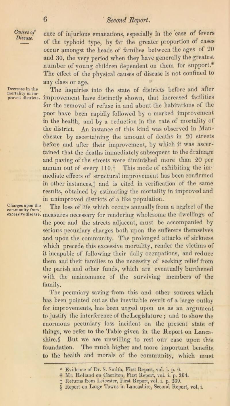 Causes of Disease. Decrease in tlie mortality in im- proved districts. Charges upon the community from ^ excessive disease. Second Report. ence of injurious emanations, especially in the case of fevers of the typhoid type, by far the greater proportion of cases occur amongst the heads of families between the ages of 20 and 30, the very period when they have generally the greatest number of young children dependent on them for support.* * * § The effect of the physical causes of disease is not confined to any class or age. The inquiries into the state of districts before and after improvement have distinctly shown, that increased facilities for the removal of refuse in and about the habitations of the poor have been rapidly followed by a marked improvement in the health, and by a reduction in the rate of mortality of the district. An instance of this kind was observed in Man- chester by ascertaining the amount of deaths in 20 streets before and after their improvement, by which it was ascer- tained that the deaths immediately subsequent to the drainage and paving of the streets were diminished more than 20 per annum out of every 110.1 This mode of exhibiting the im- mediate effects of structural improvement has been confirmed in other instances,! all(^ is cited in verification of the same results, obtained by estimating the mortality in improved and in unimproved districts of a like population. The loss of life which occurs annually from a neglect of the measures necessary for rendering wholesome the dwellings of the poor and the streets adjacent, must be accompanied by serious pecuniary charges both upon the sufferers themselves and upon the community. The prolonged attacks of sickness which precede this excessive mortality, render the victims of it incapable of following their daily occupations, and reduce them and their families to the necessity of seeking relief from the parish and other funds, which are eventually burthened with the maintenance of the surviving members of the family. The pecuniary saving from this and other sources which has been pointed out as the inevitable result of a large outlay for improvements, has been urged upon us as an argument to justify the interference of the Legislature ; and to show the enormous pecuniary loss incident on the present state of things, we refer to the Table given in the Report on Lanca- shire^ But we are unwilling to rest our case upon this foundation. The much higher and more important benefits to the health and morals of the community, which must * Evidence of Dr. S. Smith, First Report, vol. i. p. G. -f- Mr. Holland on Chorlton, First Report, vol. i. p. 204. + Returns from Leicester, First Report, vol. i. p. 269. § Report on Large Towns in Lancashire, Second Report, vol, i.