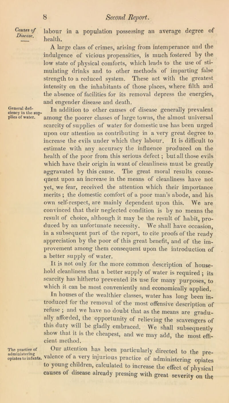 Causes of Disease. General defi- ciency in the sup- plies of water. The practice of administering opiates to infants. 8 Second Report. labour in a population possessing an average degree of health. A large class of crimes, arising from intemperance and the indulgence of vicious propensities, is much fostered by the low state of physical comforts, which leads to the use of sti- mulating drinks and to other methods of imparting false strength to a reduced system. These act with the greatest intensity on the inhabitants of those places, where filth and the absence of facilities for its removal depress the energies, and engender disease and death. In addition to other causes of disease generally prevalent among the poorer classes of large towns, the almost universal scarcity of supplies of water for domestic use has been urged upon our attention as contributing in a very great degree to increase the evils under which they labour. It is difficult to estimate with any accuracy the influence produced on the health of the poor from this serious defect; but all those evils which have their origin in want of cleanliness must be greatly aggravated by this cause. The great moral results conse- quent upon an increase in the means of cleanliness have not yet, we fear, received the attention which their importance merits ; the domestic comfort of a poor man’s abode, and his own self-respect, are mainly dependent upon this. We are convinced that their neglected condition is by no means the result of choice, although it may be the result of habit, pro- duced by an unfortunate necessity. We shall have occasion, in a subsequent part of the report, to cite proofs of the ready appreciation by the poor of this great benefit, and of the im- provement among them consequent upon the introduction of a better supply of water. It is not only for the more common description of house- hold cleanliness that a better supply of water is required ; its scarcity has hitherto prevented its use for many purposes, to which it can be most conveniently and economically applied. In houses of the wealthier classes, water has long been in- ti oduced for the removal ot the most offensive description of refuse ; and we have no doubt that as the means are gradu- ally afforded, the opportunity of relieving the scavengers of this duty will be gladly embraced. We shall subsequently show that it is the cheapest, and we may add, the most effi- cient method. Oui attention has been particularly directed to the pre- valence of a very injurious practice of administering opiates to young children, calculated to increase the effect of physical causes ot disease already pressing with great severity on the