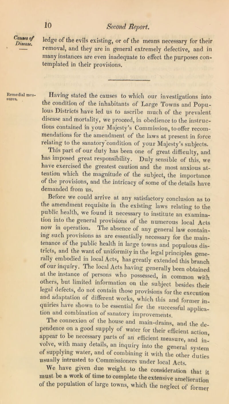 ledge of the evils existing, or of the means necessary for their removal, and they are in general extremely defective, and in many instances are even inadequate to effect the purposes con- templated in their provisions. Having stated the causes to which our investigations into the condition of the inhabitants of Large Towns and Popu- lous Districts have led us to ascribe much of the prevalent disease and mortality, we proceed, in obedience to the instruc- tions contained in your Majesty’s Commission, to offer recom- mendations for the amendment of the laws at present in force relating to the sanatory condition of your Majesty’s subjects. This part of our duty has been one of great difficulty, and has imposed great responsibility. Duly sensible of this, we have exercised the greatest caution and the most anxious at- tention which the magnitude of the subject, the importance of the provisions, and the intricacy of some of the details have demanded from us. Before we could arrive at any satisfactory conclusion as to the amendment requisite in the existing laws relating to the public health, we found it necessary to institute an examina- tion into the general provisions of the numerous local Acts now in operation. The absence of any general law contain- ing such provisions as are essentially necessary for the main- tenance of the public health in large towns and populous dis- tricts, and the want of uniformity in the legal principles gene- rally embodied in local Acts, has greatly extended this branch of our inquiry. The local Acts having generally been obtained at the instance of persons who possessed, in common with others, but limited information on the subject besides their legal defects, do not contain those provisions for the execution and adaptation of different works, which this and former in- quiries have shown to be essential for the successful applica- tion and combination of sanatory improvements. The connexion of the house and main-drains, and the de pendence on a good supply of water for their efficient action appear to be necessary parts of an efficient measure, and in ’ volve, with many details, an inquiry into the general system of supplying water, and of combining it with the other duties usually intrusted to Commissioners under local Acts. We have given due weight to the consideration that it must be a work of time to complete the extensive amelioration of the population of large towns, which the neglect of former