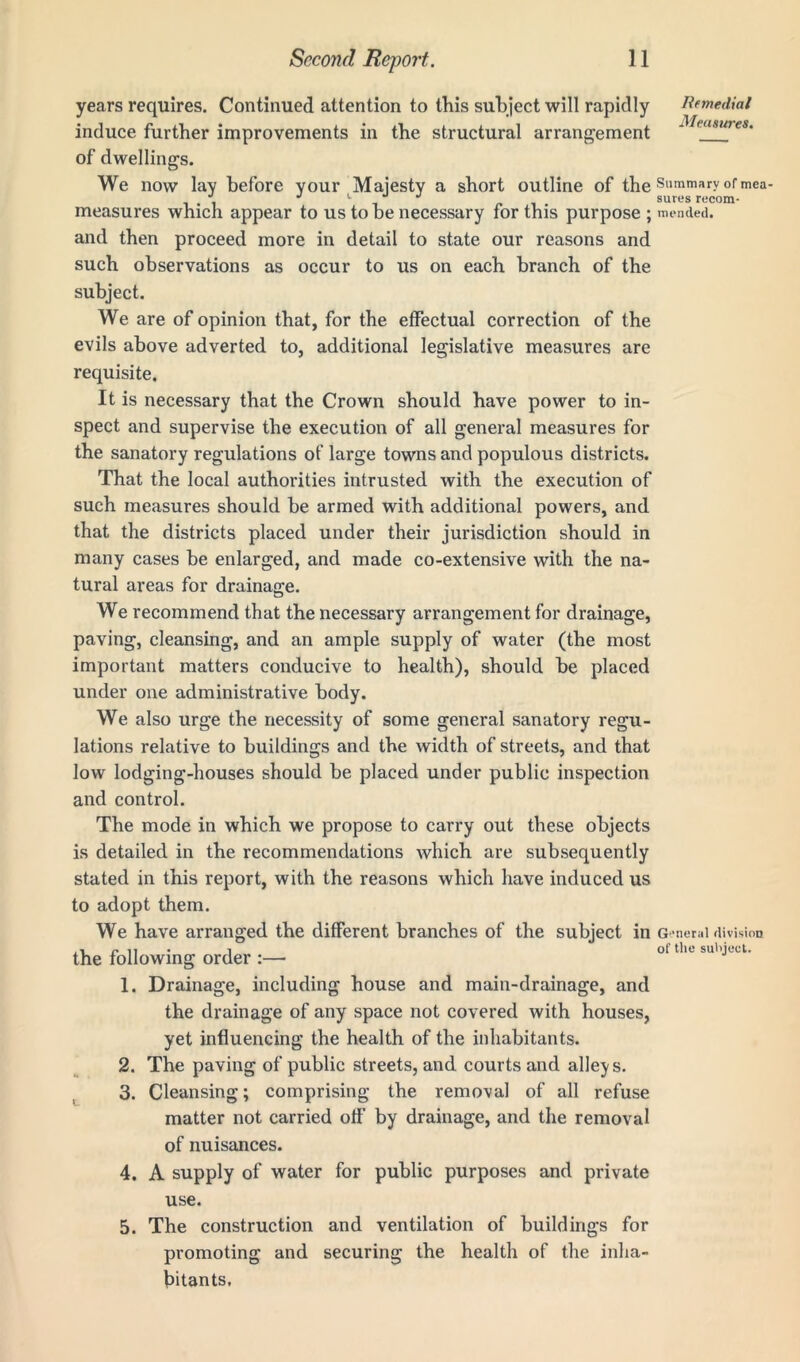 years requires. Continued attention to this subject will rapidly Remedial induce further improvements in the structural arrangement -]/f of dwellings. We now lay before your Majesty a short outline of the Summary °rmea- ., J L , sures recom- measures which appear to us to be necessary for this purpose ; mended, and then proceed more in detail to state our reasons and such observations as occur to us on each branch of the subject. We are of opinion that, for the effectual correction of the evils above adverted to, additional legislative measures are requisite. It is necessary that the Crown should have power to in- spect and supervise the execution of all general measures for the sanatory regulations of large towns and populous districts. That the local authorities intrusted with the execution of such measures should be armed with additional powers, and that the districts placed under their jurisdiction should in many cases be enlarged, and made co-extensive with the na- tural areas for drainage. We recommend that the necessary arrangement for drainage, paving, cleansing, and an ample supply of water (the most important matters conducive to health), should be placed under one administrative body. We also urge the necessity of some general sanatory regu- lations relative to buildings and the width of streets, and that low lodging-houses should be placed under public inspection and control. The mode in which we propose to carry out these objects is detailed in the recommendations which are subsequently stated in this report, with the reasons which have induced us to adopt them. We have arranged the different branches of the subject in g eneral division ,, n n i of tile subject. the following order :— 1. Drainage, including house and main-drainage, and the drainage of any space not covered with houses, yet influencing the health of the inhabitants. 2. The paving of public streets, and courts and alleys. 3. Cleansing; comprising the removal of all refuse matter not carried off by drainage, and the removal of nuisances. 4. A supply of water for public purposes and private use. 5. The construction and ventilation of buildings for promoting and securing the health of the inha- bitants.