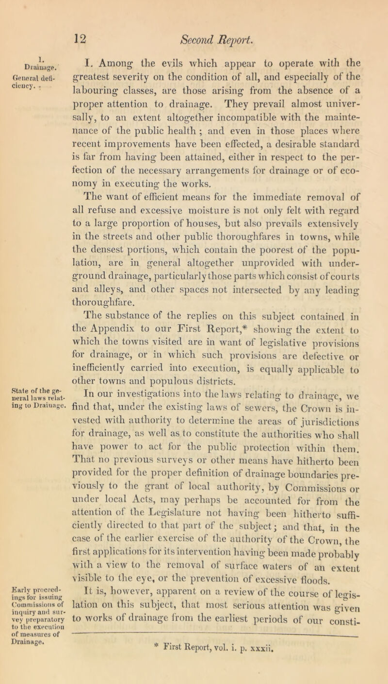 1. Drainage. General defi- ciency. , .State of the ge- neral laws relat- ing to Drainage. Early proceed- ings for issuing Commissions of inquiry and sur- vey preparatory to the execution of measures of Drainage. I. Among the evils which appear to operate with the greatest severity on the condition of all, and especially of the labouring classes, are those arising from the absence of a proper attention to drainage. They prevail almost univer- sally, to an extent altogether incompatible with the mainte- nance of the public health ; and even in those places where recent improvements have been effected, a desirable standard is far from having been attained, either in respect to the per- fection of the necessary arrangements for drainage or of eco- nomy in executing the works. The want of efficient means for the immediate removal of all refuse and excessive moisture is not only felt with regard to a large proportion of houses, but also prevails extensively in the streets and other public thoroughfares in towns, while the densest portions, which contain the poorest of the popu- lation, are in general altogether unprovided with under- ground drainage, particularly those parts which consist of courts and alleys, and other spaces not intersected by any leading thoroughfare. The substance of the replies on this subject contained in the Appendix to our First Report,* showing the extent to which the towns visited are in want of legislative provisions for drainage, or in which such provisions are defective or inefficiently carried into execution, is equally applicable to other towns and populous districts. In our investigations into the laws relating to drainage, we find that, under the existing laws of sewers, the Crown is in- vested with authority to determine the areas of jurisdictions for drainage, as well as to constitute the authorities who shall have power to act for the public protection within them. That no previous surveys or other means have hitherto been provided for the proper definition of drainage boundaries pre- viously to the grant of local authority, by Commissions or under local Acts, may perhaps be accounted for from the attention of the Legislature not having been hitherto suffi- ciently directed to that part of the subject; and that, in the case of the earlier exercise of the authority of the Crown, the first applications for its intervention having been made probably with a view to the removal of surface waters of an extent visible to the eye, or the prevention of excessive floods. It is, however, apparent on a review of the course of legis- lation on this subject, that most serious attention was fiven to works of drainage from the earliest periods of our consti- * First Report, vol. i. p. xxxii.