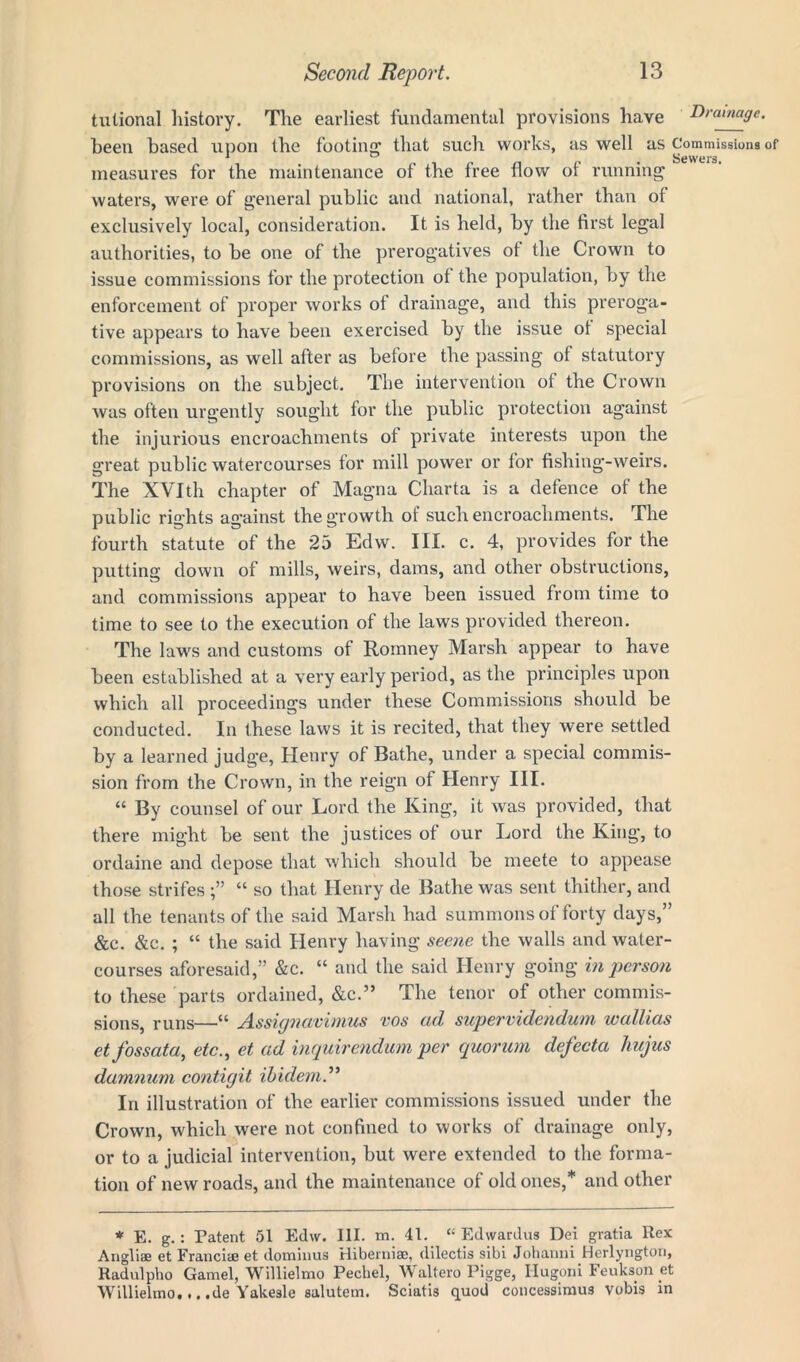 tulional history. The earliest fundamental provisions have Drainage. been based upon the footing that such works, as well as Commissions of measures for the maintenance of the free flow of running waters, were of general public and national, rather than of exclusively local, consideration. It is held, by the first legal authorities, to be one of the prerogatives of the Crown to issue commissions for the protection of the population, by the enforcement of proper works of drainage, and this preroga- tive appears to have been exercised by the issue ot special commissions, as well after as before the passing of statutory provisions on the subject. The intervention of the Crown was often urgently sought for the public protection against the injurious encroachments of private interests upon the great public watercourses for mill power or for fishing-weirs. The XVIth chapter of Magna Charta is a defence of the public rights against the growth of such encroachments. The fourth statute of the 25 Edw. III. c. 4, provides for the putting down of mills, weirs, dams, and other obstructions, and commissions appear to have been issued from time to time to see to the execution of the laws provided thereon. The laws and customs of Romney Marsh appear to have been established at a very early period, as the principles upon which all proceedings under these Commissions should be conducted. In these laws it is recited, that they were settled by a learned judge, Henry of Bathe, under a special commis- sion from the Crown, in the reign of Henry III. “ By counsel of our Lord the King, it was provided, that there might be sent the justices ot our Lord the King, to ordaine and depose that which should be meete to appease those strifes “ so that Henry de Bathe was sent thither, and all the tenants of the said Marsh had summons of forty days,” Sec. &c. ; “ the said Henry having seene the walls and water- courses aforesaid,” &c. “ and the said Henry going in person to these parts ordained, &c.” The tenor of other commis- sions, runs—u Assignavimus vos cul supervidendum wcdlicis et fossata, etc., et ad inquirendum per quorum dejecta hujus damnum contigit ibidem.” In illustration of the earlier commissions issued under the Crown, which were not confined to works of drainage only, or to a judicial intervention, but were extended to the forma- tion of new roads, and the maintenance of old ones,* and other * E. g.: Patent 51 Edw. III. m. 41. “ Edwardus Dei gratia Rex Angliae et Franciee et dominus Hiberniae, dilectis sibi Johanni Herlyngton, Radulpho Gamel, Willielmo Pecliel, Waltero Pigge, Hugoni Feukson et Willielmo,.. .de Yakesle salutem. Sciatis quod concessimu3 vobig in