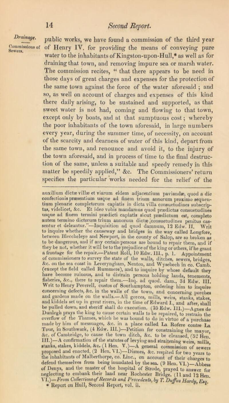 Commissions i Sewers. 14 Second Report. public works, we have found a commission of the third year of Henry IV. for providing the means of conveying pure water to the inhabitants of Kingston-upon-Hull,* as well as for draining that town, and removing impure sea or marsh water. The commission recites, “ that there appears to be need in those days of great charges and expenses for the protection of the same town against the force of the water aforesaid ; and so, as well on account of charges and expenses of this kind there daily arising, to be sustained and supported, as that sweet water is not had, coming and flowing to that town, except only by boats, and at that sumptuous cost; whereby the poor inhabitants of the town aforesaid, in large numbers every year, during the summer time, of necessity, on account of the scarcity and dearness of water of this kind, depart from the same town, and renounce and avoid it, to the injury of the town aforesaid, and in process of time to the final destruc- tion of the same, unless a suitable and speedy remedy in this matter be speedily applied,” &c. The Commissioners’ return specifies the particular works needed for the relief of the auxilium dictse villae et viarum eidem adjacentium paviandae, quod a die confectionis prajsentium usque ad finem trium aimorum proximo sequen- tium plenarie completorum capiatis in dicta villa consuetudines subscrip- tas, videlicet, &c. Et ideo vobis mandamus quod praedictas consuetudines usque ad finem termini praedicti capiatis sicut praedictum est, completo autem termino dictorum trium annorum dictae (consuetudines penitus cas- sentur et deleantur.”—Inquisition ad quod damnum, 12 Edw. II. Writ to inquire whether the causeway and bridges in the way called Longfore, between Bleccheleye and Newport, in the county of Salop, are so broken as to be dangerous, and if any certain persons are bound to repair them, and if they be not, whether it will be to the prejudice of the king or others, if he grant a frontage for the repair.—Patent Roll, 10 Edw. III., p. 1. Appointment of commissioners to survey the state of the walls, ditches, sewers, bridges, &c. on the sea coast in Leveryngham, Nenton, and Wysebech in co. Camb! (except the field called Rummere), and to inquire by whose default they have become luinous, and to distrain persons holding lands, tenements fisheries, &c., there to repair them.—Inq. ad quod, dam., 34 Edw. III! Writ to Henry Peverell, custos of Southampton, ordering him to inquire concerning defects, &c. in the walls of the town, and concerning porches and gardens made on the walls.—All gorces, mills, weirs, stanks, stakes and kiddels setup in great rivers, in the time of Edward I., and after, shall be pulled down, and sheriff shall do execution. (25 Edw. III.) Agnes de Dunlegh prays the king to cause certain walls to be repaired, to restrain the overflow of the Thames, which lie was bound to do in virtue of a purchase made by him of messuages, &c. in a place called La Rofere contre La Tour, in Southwark, (4 Edw. III.)—Petition for constraining the mayor &c. of Cambridge, to cause the town ditch, &c. to be cleansed, (52 Hen! 111.1—A confirmation of the statutes of levying and straitening weirs mills stanks, stakes, kiddels, &c. (1 Hen. V.)—A general commission of’sewers proposed and enacted. (2 Hen. VI.)—Dismes, &c. respited for two years to the inhabitants of Malberthorpe, co. Line., on account of their charges to defend themselves from being inundated by the sea. (9 Hen. VI.) Abbess of Denys, and the master of the hospital of Strode, prayed to answer for neglecting to embank their land near Rochester Bridge. (Hand 12 Hen VI.)—From Collectionsof Records and Precedents, by T. DufTus Hindu Ran