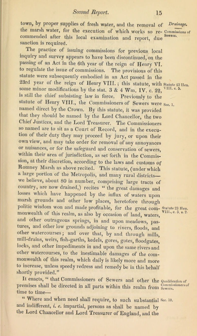 town, by proper supplies of fresh water, and the removal of Drainage. the marsh water, for the execution of which works so re- Commissions of commended after this local examination and report, due Sov'eii' sanction is required. The practice ot issuing commissions for previous local inquiry and survey appears to have been discontinued, on the passing of an Act in the 6th year of the reign of Henry VI. to legulate the issue of commissions. The provisions of this statute were subsequently embodied in an Act passed in the 23rd year of the reign of Henry VIII.; this statute, with statute 23 lien, some minor modifications by the stat. 3 & 4 Wm. IV. c. 22, VIII,C*5, is still the chief subsisting law in force. Previously to the statute of Henry VIII., the Commissioners of Sewers were sec. l. named direct by the Crown. By this statute, it was provided that they should be named by the Lord Chancellor, the two Chief Justices, and the Lord Treasurer. The Commissioners so named are to sit as a Court of Record, and in the execu- tion of their duty they may proceed by jury, or upon their own view, and may take order for removal of any annoyances or nuisances, or for the safeguard and conservation of sewers, within their area of jurisdiction, as set forth in the Commis- sion, at their discretion, according to the laws and customs of Romney Marsh as above recited. This statute, (under which a large portion of the Metropolis, and many rural districts we believe, about 80 in number, comprising large tracts of country, are now drained,) recites “ the great damages and losses which have happened by the influx of waters upon marsh grounds and other low places, heretofore through politic wisdom won and made profitable, for the great com- Statute 23 Hen. monwealth of this realm, as also by occasion of land, waters, and other outrageous springs, in and upon meadows, pas- tures, and other low grounds adjoining to rivers, floods, and other watercourses; and over that, by and through mills, mill-drains, weirs, fish-garths, kedels, gores, gotes, floodgates' locks, and other impediments in and upon the same rivers and other watercourses, to the inestimable damages of the com- monwealth of this realm, which daily is likely more and more to increase, unless speedy redress and remedy be in this behalf shortly provided.” It enacts, “ that Commissioners of Sewers and other the Qualification of premises shall be directed in all parts within this realm from |“;sioneriiof time to time— “ Where and when need shall require, to such substantial Sec. 10. and indifferent, i. e. impartial, persons as shall be named by the Lord Chancellor and Lord Treasurer of England, and the