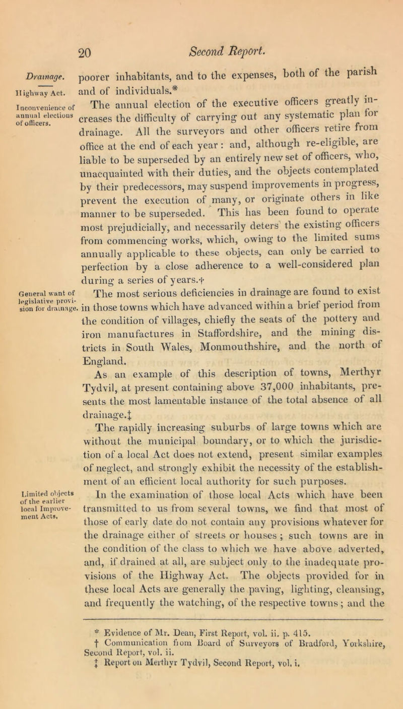 Highway Act. Inconvenience of annual elections of officers. General want of legislative provi- sion for drainage, Limited objects of the earlier local Improve- ment Acts. 20 Second Report. and of individuals.* The annual election of the executive officers greatly in- creases the difficulty of carrying out any systematic plan for drainage. All the surveyors and other officers retire fiom office at the end of each year: and, although re-eligible, aie liable to be superseded by an entirely new set of officers, who, unacquainted with their duties, and the objects contemplated by their predecessors, may suspend improvements in progress, prevent the execution of many, or originate others in like manner to be superseded. This has been found to opeiate most prejudicially, and necessarily deters the existing officers from commencing works, which, owing to the limited sums annually applicable to these objects, can only be carried to perfection by a close adherence to a well-considered plan during a series of years.f The most serious deficiencies in drainage are found to exist , in those towns which have advanced within a brief period lrom the condition of villages, chiefly the seats of the pottery and iron manufactures in Staffordshire, and the mining dis- tricts in South Wales, Monmouthshire, and the north of England. As an example of this description of towns, Merthyr Tydvil, at present containing above 37,000 inhabitants, pre- sents the most lamentable instance of the total absence of all drainage.^ The rapidly increasing suburbs of large towns which are without the municipal boundary, or to which the jurisdic- tion of a local Act does not extend, present similar examples of neglect, and strongly exhibit the necessity of the establish- ment of an efficient local authority for such purposes. In the examination of those local Acts which have been transmitted to us from several towns, we find that most of those of early date do not contain any provisions whatever for the drainage either of streets or houses ; such towns are in the condition of the class to which we have above adverted, and, if drained at all, are subject only to the inadequate pro- visions of the Highway Act. The objects provided for in these local Acts are generally the paving, lighting, cleansing, and frequently the watching, of the respective towns; and the * Evidence of Mr. Dean, First Report, vol. ii. p. 415. t Communication from Board of Surveyors of Bradford, Yorkshire, Second Report, vol. ii. J Report on Merthyr Tydvil, Second Report, vol, i.