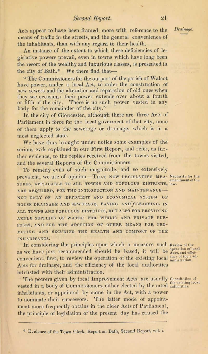 Acts appear to have been framed more with reference to the Drainage. means of traffic in the streets, and the general convenience of the inhabitants, than with any regard to their health. An instance of the extent to which these deficiencies of le- gislative powers prevail, even in towns which have long been the resort of the wealthy and luxurious classes, is presented in the city of Bath.* We there find that— “ The Commissioners for the outpart of the parish of Walcot have power, under a local Act, to order the construction of new sewers and the alteration and reparation of old ones when they see occasion: their power extends over about a fourth or fifth of the city. There is no such power vested in any body for the remainder of the city.” In the city of Gloucester, although there are three Acts of Parliament in force for the local goverment of that city, none of them apply to the sewerage or drainage, which is in a most neglected state. We have thus brought under notice some examples of the serious evils explained in our First Report, and refer, as fur- ther evidence, to the replies received from the towns visited, and the several Reports of the Commissioners. To remedy evils of such magnitude, and so extensively prevalent, we are of opinion—That new legislative mea- Necessity for the 1 1 amendment of the SURES, APPLICABLE TO ALL TOWNS AND POPULOUS DISTRICTS, law. ARE REQUIRED, FOR THE INTRODUCTION AND MAINTENANCE NOT ONLY OF AN EFFICIENT AND ECONOMICAL SYSTEM OF HOUSE DRAINAGE AND SEWERAGE, PAVING AND^CLEANSING, IN ALL TOWNS AND POPULOUS DISTRICTS, BUT ALSO FOR PROVIDING AMPLE SUPPLIES OF WATER FOR PUBLIC AND PRIVATE PUR- POSES, AND FOR THE ADOPTION OF OTHER MEANS FOR PRO- MOTING AND SECURING THE HEALTH AND COMFORT OF THE INHABITANTS. In considering the principles upon which a measure such Review of the as we have just recommended should be based, it will be A^Ts'nnd eHi'ch*1 convenient, first, to review the operation of the existing local mmis°tratk)n.ad Acts for drainage, and the efficiency of the local authorities intrusted with their administration. The powers given by local Improvement Acts are usually Constitution of 1 J -iiiii i f'le existing local vested in a body of Commissioners, either elected by the rated authorities, inhabitants, or appointed by name in the Act, with a power to nominate their successors. The latter mode of appoint- ment more frequently obtains in the older Acts of Parliament, the principle of legislation of the present day has caused the * Evidence of the Town Clerk, Report on Bath, Second Report, vol. i-