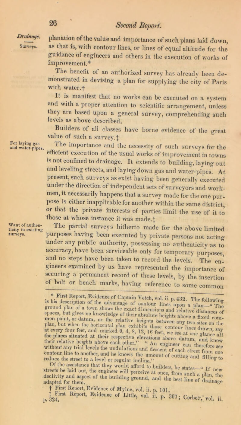 % z>7cnnar/e. planation of the value and importance of such plans laid down, Surveys. as that is, with contour lines, or lines of equal altitude for the guidance of engineers and others in the execution of works of improvement.* The benefit of an authorized survey has already been de- monstrated in devising a plan for supplying the city of Paris with water.t It is manifest that no works can be executed on a system and with a proper attention to scientific arrangement, unless they ate based upon a general survey, comprehending such levels as above described. For laying gas and water-pipes Want of authen- ticity in existing surveys. Builders of all classes have borne evidence of the great value of such a survey. | The importance and the necessity of such surveys for the efficient execution of the usual works of improvement in towns is not confined to drainage. It extends to building, laying out and levelling streets, and laying1 down gas and water-pipes. At present, such surveys as exist having been generally executed under the direction of independent sets of surveyors and work- men, it necessarily happens that a survey made for the one pur- pose is either inapplicable for another within the same district, or that the private interests of parties limit the use of it to those at whose instance it was made.! The partial surveys hitherto made for the above limited purposes having been executed by private persons not acting under any public authority, possessing no authenticity as to accuracy, have been serviceable only for temporary purposes, and no steps have been taken to record the levels. The en- gineers examined by us have represented the importance of securing a permanent record of these levels, by the insertion of bolt or bench marks, having reference to some common - i irst Report, Evidence of Captain Vetch, vol ii n 432 Tho<v.n^ • 1S 118 Ascription of the advantage of contour ground plan of a town shows the exact dimensions and relative distances of spaces, but gives no knowledge of their absolute heights above a fixed C( m mon point, or datum, or the relative heights between any two shes onX pian, but when the horizontal plan exhibits those contour lines drnl at every four feet, and marked 0, 4, 8, 12, 1 6 feet we see at on/? ’ ft the places situated at their respective elevations above datum fid know their relative heights above each other.” “ An engineer can Iwr k without any trial levels the undulations and descent of each street ?!! contour line to another, and he knows the amount of cutting and !, T reduce the street to a level or regular incline ” ^ 1 h to ift&SaSr*of tbe buildi,,g sroud> „e &,‘b: f First Report, Evidence of Mylne, vol. ii. p. 101. p. kb”51 ReP°rt’ Evi(lenee of Little> voL i!- P. 307; Corbett,* vol. ii.