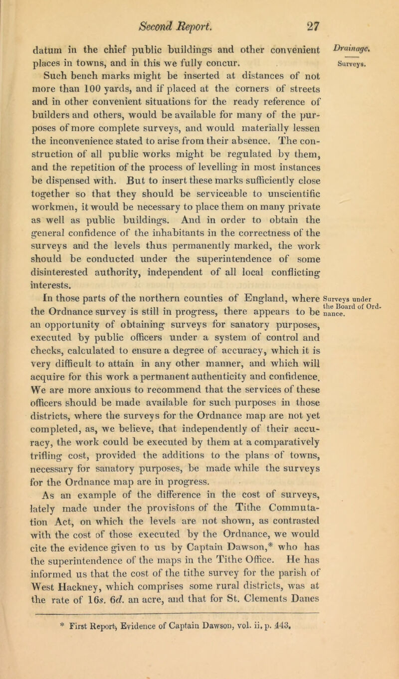 datum in the chief public buildings and other convenient Drainage. places in towns, and in this we fully concur. Surveys. Such bench marks might be inserted at distances of not more than 100 yards, and if placed at the corners of streets and in other convenient situations for the ready reference of builders and others, would be available for many of the pur- poses of more complete surveys, and would materially lessen the inconvenience stated to arise from their absence. The con- struction of all public works might be regulated by them, and the repetition of the process of levelling in most instances be dispensed with. But to insert these marks sufficiently close together so that they should be serviceable to unscientific workmen, it would be necessary to place them on many private as well as public buildings. And in order to obtain the general confidence of the inhabitants in the correctness of the surveys and the levels thus permanently marked, the work should be conducted under the superintendence of some disinterested authority, independent of all local conflicting interests. In those parts of the northern counties of England, where Surveys under the Ordnance survey is still in progress, there appears to be nance°'U 1 an opportunity of obtaining surveys for sanatory purposes, executed by public officers under a system of control and checks, calculated to ensure a degree of accuracy, which it is very difficult to attain in any other manner, and which will acquire for this work a permanent authenticity and confidence. We are more anxious to recommend that the services of these officers should be made available for such purposes in those districts, where the surveys for the Ordnance map are not yet completed, as, we believe, that independently of their accu- racy, the work could be executed by them at a comparatively trifling cost, provided the additions to the plans of towns, necessary for sanatory purposes, be made while the surveys for the Ordnance map are in progress. As an example of the difference in the cost of surveys, lately made under the provisions of the Tithe Commuta- tion Act, on which the levels are not shown, as contrasted with the cost of those executed by the Ordnance, we would cite the evidence given to us by Captain Dawson,* who has the superintendence of the maps in the Tithe Office. He has informed us that the cost of the tithe survey for the parish of West Hackney, which comprises some rural districts, was at the rate of 16s. 6d. an acre, and that for St. Clements Danes * First Report-, Evidence of Captain Dawson, vol. ii.p. 443,