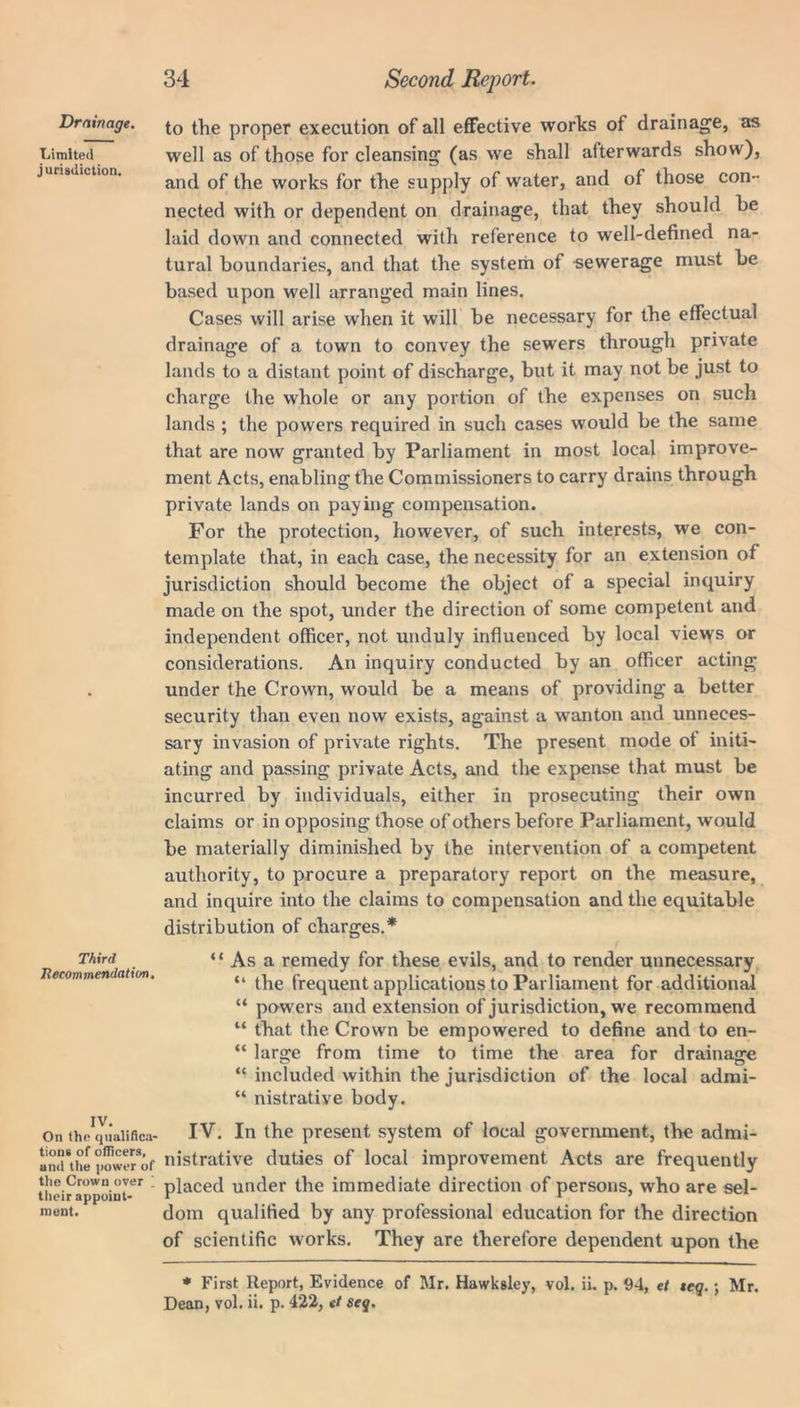 Drainage. Limited jurisdiction. Third Recommendation. IV. On the qualifica- tions of officers, and the power of the Crown over i their appoint- ment. to the proper execution of all effective works of drainag'e, as well as of those for cleansing (as we shall afterwards show), and of the works for the supply of water, and of those con- nected with or dependent on drainage, that they should he laid down and connected with reference to well-defined na- tural boundaries, and that the system of sewerage must be based upon well arranged main lines. Cases will arise when it will be necessary for the effectual drainage of a town to convey the sewers through private lands to a distant point of discharge, but it may not be just to charge the whole or any portion of the expenses on such lands ; the powers required in such cases would be the same that are now granted by Parliament in most local improve- ment Acts, enabling the Commissioners to carry drains through private lands on paying compensation. For the protection, however, of such interests, we con- template that, in each case, the necessity for an extension of jurisdiction should become the object of a special inquiry made on the spot, under the direction of some competent and independent officer, not unduly influenced by local views or considerations. An inquiry conducted by an officer acting under the Crown, would be a means of providing a better security than even now exists, against a wranton and unneces- sary invasion of private rights. The present mode of initi- ating and passing private Acts, and the expense that must be incurred by individuals, either in prosecuting their own claims or in opposing those of others before Parliament, would be materially diminished by the intervention of a competent authority, to procure a preparatory report on the measure, and inquire into the claims to compensation and the equitable distribution of charges.* “ As a remedy for these evils, and to render unnecessary “ the frequent applications to Parliament for additional “ powers and extension of jurisdiction, we recommend “ that the Crown be empowered to define and to en- “ large from time to time the area for drainage “ included within the jurisdiction of the local admi- “ nistrative body. IV. In the present system of local government, the admi- nistrative duties of local improvement Acts are frequently placed under the immediate direction of persons, who are sel- dom qualified by any professional education for the direction of scientific works. They are therefore dependent upon the * First Report, Evidence of Mr. Hawksley, vol. ii. p. 94, et teq. ; Mr. Dean, vol. ii. p. 422, et seq.