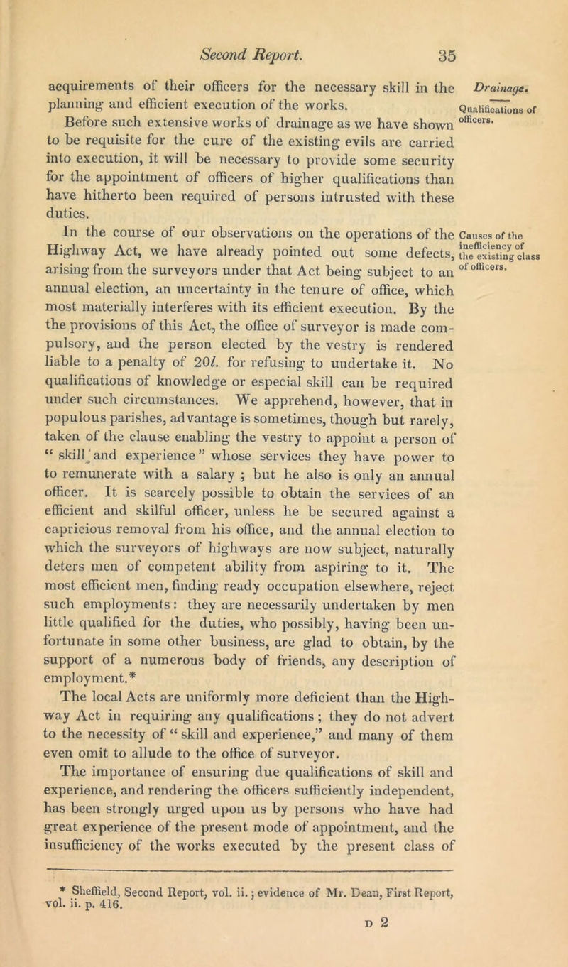 acquirements of their officers for the necessary skill in the Drainage. planning and efficient execution of the works. Quaiifi^ukms of Before such extensive works of drainage as we have shown officers’ to be requisite for the cure of the existing evils are carried into execution, it will be necessary to provide some security for the appointment of officers of higher qualifications than have hitherto been required of persons intrusted with these duties. In the course of our observations on the operations of the Causes of tho Highway Act, we have already pointed out some defects, t^SSIlngdass arising from the surveyors under that Act being subject to an ofofficers- annual election, an uncertainty in the tenure of office, which most materially interferes with its efficient execution. By the the provisions of this Act, the office of surveyor is made com- pulsory, and the person elected by the vestry is rendered liable to a penalty of 20/. for refusing to undertake it. No qualifications of knowledge or especial skill can be required under such circumstances. We apprehend, however, that in populous parishes, advantage is sometimes, though but rarely, taken of the clause enabling the vestry to appoint a person of “ skill and experience” whose services they have power to to remunerate with a salary ; but he also is only an annual officer. It is scarcely possible to obtain the services of an efficient and skilful officer, unless he be secured against a capricious removal from his office, and the annual election to which the surveyors of highways are now subject, naturally deters men of competent ability from aspiring to it. The most efficient men, finding ready occupation elsewhere, reject such employments: they are necessarily undertaken by men little qualified for the duties, who possibly, having been un- fortunate in some other business, are glad to obtain, by the support of a numerous body of friends, any description of employment.* The local Acts are uniformly more deficient than the High- way Act in requiring any qualifications; they do not advert to the necessity of “ skill and experience,” and many of them even omit to allude to the office of surveyor. The importance of ensuring due qualifications of skill and experience, and rendering the officers sufficiently independent, has been strongly urged upon us by persons who have had great experience of the present mode of appointment, and the insufficiency of the works executed by the present class of * Sheffield, Second Report, vol. ii.; evidence of Mr. Dean, First Report, vol. ii. p. 416.