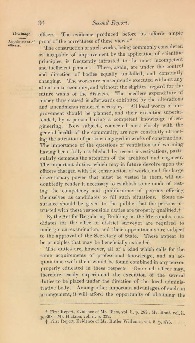 Appointment of officers. 30 Second Report. proof of the correctness of these views.* The construction of such works, being commonly considered as incapable of improvement by the application of scientific principles, is frequently intrusted to the most incompetent and inefficient persons. These, again, are under the control and direction of bodies equally unskilled, and constantly changing. The works are consequently executed without any attention to economy, and without the slightest regard for the future wants of the districts. The needless expenditure of money thus caused is afterwards exhibited by the alterations and amendments rendered necessary. All local works of im- provement should be planned, and their execution superin- tended, by a person having a competent knowledge of en- gineering. New subjects, connected most closely with the general health of the community, are now constantly attract- ing the attention of persons engaged in works of construction. The importance of the questions of ventilation and warming having been fully established by recent investigations, parti- cularly demands the attention of the architect and engineer. The important duties, which may in future devolve upon the officers charged with the construction of works, and the large discretionary power that must be vested in them, will un- doubtedly render it necessary to establish some mode of test- ing the competency and qualifications of persons offering themselves as candidates to fill such situations. Some as- surance should be given to the public that the persons in- trusted with these responsible duties are properly qualified.t By the Act for Regulating Buildings in the Metropolis, can- didates for the office of district surveyor are required to undergo an examination, and their appointments are subject to the approval of the Secretary of State. These appear to be principles that may be beneficially extended. The duties are, however, all of a kind which calls for the same acquirements of professional knowledge, and an ac- quaintance with them would be found combined in any person properly educated in these respects. One such officer may, therefore, easily superintend the execution of the several duties to be placed under the direction of the local adminis- trative body. Among other important advantages of such an arrangement, it will afford the opportunity of obtaining the * First Report, Evidence of Mr. Biers, vol. ii. p. 282 ; Mr. Bratt vol. ii. p. 308; Mr. Hickson, vol. ii. p. 232.