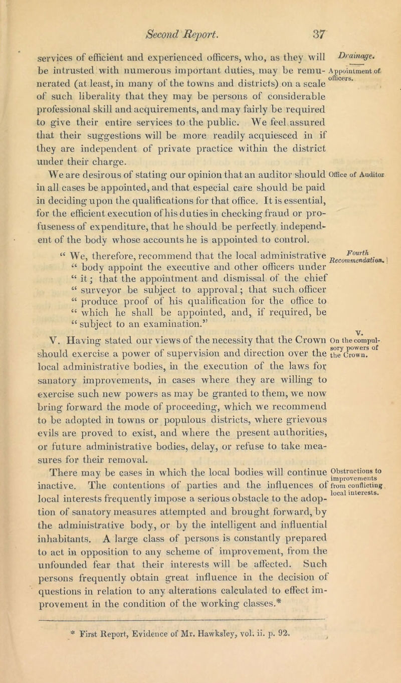 services of efficient and experienced officers, who, as they will Drainage. be intrusted with numerous important duties, may be remu- Appointment of. officers nerated (at least, in many of the towns and districts) on a scale of such liberality that they may be persons of considerable professional skill and acquirements, and may fairly be required to give their entire services to the public. We feel assured that their suggestions will be more readily acquiesced in if they are independent of private pi'actice within the district under their charge. We are desirous of stating our opinion that an auditor should Office of Auditor in all cases be appointed, and that especial care should be paid in deciding upon the qualifications for that office. It is essential, for the efficient execution of his duties in checking fraud or pro- fuseness of expenditure, that he should be perfectly independ- ent of the body whose accounts he is appointed to control. iC We, therefore, recommend that the local administrative “ body appoint the executive and other officers under “ it; that the appointment and dismissal of the chief “ surveyor be subject to approval; that such officer “ produce proof of his qualification for the office to “ which he shall be appointed, and, if required, be “ subject to an examination.” Fourth Recommendation-. ] V. Having stated our views of the necessity that the Crown On thecompui- should exercise a power of supervision and direction over the uptown? ° local administrative bodies, in the execution of the laws for sanatory improvements, in cases where they are willing to exercise such new powers as may be granted to them, we now bring forward the mode of proceeding, which we recommend to be adopted in towns or populous districts, where grievous evils are proved to exist, and where the present authorities, or future administrative bodies, delay, or refuse to take mea- sures for their removal. There may be cases in which the local bodies will continue Obstructions to inactive. The contentions of parties and the influences of from conflicting local interests frequently impose a serious obstacle to the adop- tion of sanatory measures attempted and brought forward, by the administrative body, or by the intelligent and influential inhabitants. A large class of persons is constantly prepared to act in opposition to any scheme of improvement, from the unfounded fear that their interests will be affected. Such persons frequently obtain great influence in the decision of questions in relation to any alterations calculated to effect im- provement in the condition of the working classes.*