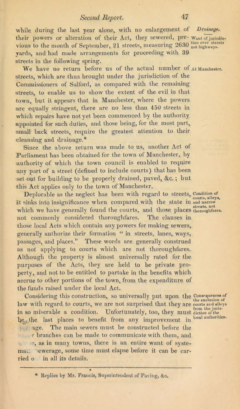 while during the last year alone, with no enlargement of Drainage. their powers or alteration of their Act, they sewered, pre- waut of juristic* vious to the month of September, 21 streets, measuring 2630 nothlghways!618 yards, and had made arrangements for proceeding with 39 streets in the following spring. We have no return before us of the actual number of At Manchester, streets, which are thus brought under the jurisdiction of the Commissioners of Salford, as compared with the remaining streets, to enable us to show the extent of the evil in that town, but it appears that in Manchester, where the powers are equally stringent, there are no less than 450 streets in which repairs have not yet been commenced by the authority appointed for such duties, and those being, for the most part, small back streets, require the greatest attention to their cleansing and drainage.* Since the above return was made to us, another Act of Parliament has been obtained for the town of Manchester, by authority of which the town council is enabled to require any part of a street (defined to include courts) that has been set out for building to be properly drained, paved, &c.; but this Act applies only to the town of Manchester. Deplorable as the neglect has been with regard to streets, Condition of 1 . * ' . courts, alleys, at sinks into insignificance when compared with the state in and narrow which we have generally found the courts, and those places thoroughfares, not commonly considered thoroughfares. The clauses in those local Acts which contain any powers for making sewers, generally authorize their formation “ in streets, lanes, ways, passages, and places.” These words are generally construed as not applying to courts which are not thoroughfares. Although the property is almost universally rated for the purposes of the Acts, they are held to be private pro- perty, and not to be entitled to partake in the benefits which accrue to other portions of the town, from the expenditure of the funds raised under the local Act. Considering this construction, so universally put upon the Consequence* °f 1 1 tile exclusion of law with regard to courts, we are not surprised that they are courts and alleys in so miserable a condition. Unfortunately, too, they must diction of the fye,tjthe last places to benefit from any improvement in local uullll,nlie9‘ age. The main sewers must be constructed before the r branches can be made to communicate with them, and as in many towns, there is an entire want of system maa: '■■ewerage, some time must elapse before it can be car- ried o in all its details. * Replies by Mr. Francis, Superintendent of Paving, &c.