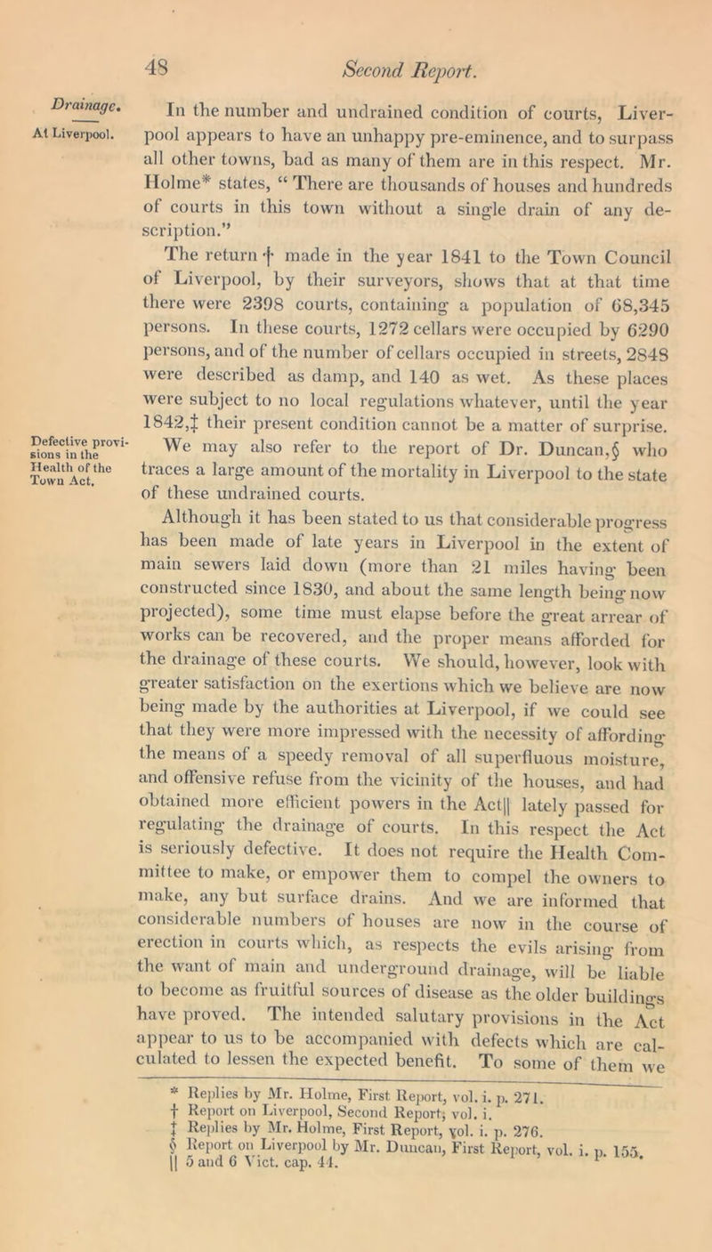 Drainage. At Liverpool. Defective provi sions in the Health of the Town Act. 48 Second Report. In the number and undrained condition of courts, Liver- pool appears to have an unhappy pre-eminence, and to surpass all other towns, bad as many of them are in this respect. Mr. Holme* * * § states, “ There are thousands of houses and hundreds of courts in this town without a single drain of any de- scription.” The return‘j’ made in the year 1841 to the Town Council of Liverpool, by their surveyors, shows that at that time there were 2398 courts, containing a population of (38,345 persons. In these courts, 1272 cellars were occupied by 6290 persons, and of the number of cellars occupied in streets, 2848 were described as damp, and 140 as wet. As these places were subject to no local regulations whatever, until the year 18424 their present condition cannot be a matter of surprise. We may also refer to the report of Dr. Duncan,§ who traces a large amount of the mortality in Liverpool to the state of these undrained courts. Although it has been stated to us that considerable progress has been made of late years in Liverpool in the extent of main sewers laid down (more than 21 miles having been constructed since 1S30, and about the same length being’now projected), some time must elapse before the great arrear of works can be recovered, and the proper means afforded for the drainage of these courts. We should, however, look with greater satisfaction on the exertions which we believe are now being made by the authorities at Liverpool, if we could see that they were more impressed with the necessity of affording the means of a speedy removal of all superfluous moisture, and offensive refuse from the vicinity of the houses, and had obtained more efficient powers in the Act|| lately passed for regulating the drainage of courts. In this respect the Act is seriously defective. It does not require the Health Com- mittee to make, or empower them to compel the owners to make, any but surface drains. And we are informed that considerable numbers of houses are now in the course of erection in courts which, as respects the evils arising from the want of main and underground drainage, will be liable to become as fruitful sources of disease as the older buildings have proved. The intended salutary provisions in the Act appear to us to be accompanied with defects which are cal- culated to lessen the expected benefit. To some of them we * Replies by Mr. Holme, First Report, vol. i. p. 271. f Report on Liverpool, Second Report; vol. i. + Replies by Mr. Holme, First Report, vol. i. p. 276. § Report on Liverpool by Mr. Duncan, First Report, vol. i. n. 155