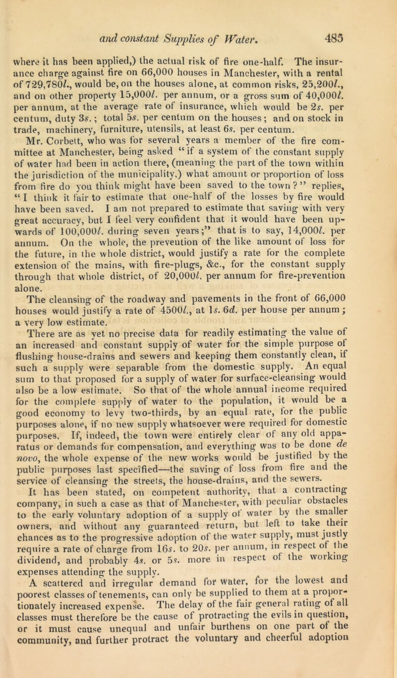 vvherv it has been applied,) the actual risk of fire one-half. The insur- ance charge against fire on 66,000 houses in Manchester, with a rental of 729,780/., would be, on the houses alone, at common risks, 25,200/., and on other property 15,000/. per annum, or a gross sum of 40,000/. per annum, at the average rate ot insurance, which would be 2s. per centum, duty 3s.; total 5s. per centum on the houses; and on stock in trade, machinery, furniture, utensils, at least 6s. per centum. Mr. Corbett, who was for several years a member of the fire com- mittee at Manchester, being asked “ if a system of the constant supply of water had been in action there, (meaning the part of the town within the jurisdiction of the municipality.) what amount or proportion of loss from fire do you think might have been saved to the town ? ” replies, “ I think it fair to estimate that one-half of the losses by fire would have been saved. I am not prepared to estimate that saving with very great accuracy, but I feel very confident that it would have been up- wards of 100,000/. during seven years;” that is to say, 14,000/. per annum. On the whole, the prevention of the like amount of loss for the future, in the whole district, would justify a rate for the complete extension of the mains, with fire-plugs, &.c., for the constant supply through that whole district, of 20,000/. per annum for fire-prevention alone. The cleansing of the roadway and pavements in the front of 66,000 houses would justify a rate of 4500/., at 1 s. 6d. per house per annum; a very low estimate. There are as Yet. no precise data for readily estimating the value of an increased and constant supply of water for the simple purpose ot flushing house-drains and sewers and keeping them constantly clean, if such a supply were separable from the domestic supply. An equal sum to that proposed for a supply of water for surface-cleansing would also be a low estimate. So that of the whole annual income required for the complete supply of water to the population, it would be a good economy to levy two-thirds, by an equal rate, tor the public purposes alone, if no new supply whatsoever were required for domestic purposes. If, indeed, the town were entirely clear of any old appa- ratus or demands for compensation, and everything was to be done de novo, the whole expense of the new works would be justified by the public purposes last specified—the saving of loss from fire and the service of cleansing the streets, the house-drains, and the sewers. It has been stated, on competent authority, that a contracting company, in such a case as that of Manchester, with peculiar obstacles to the early voluntary adoption of a supply ot water by the smaller owners, and without any guaranteed return, but left to take their chances as to the progressive adoption of the water supply, must justly require a rate of charge from 16$. to 20.?. per annum, in respect of the dividend, and probably 4s. or 5s. more in respect of the woiking expenses attending the supply. A scattered and irregular demand for water, for the lowest and poorest classes of tenements, can only be supplied to them at a propor- tionately increased expense. The delay of the fair general rating of all classes must therefore be the cause of protracting the evils in question, or it must cause unequal and unfair burthens on one part of the community, and further protract the voluntary and cheerful adoption