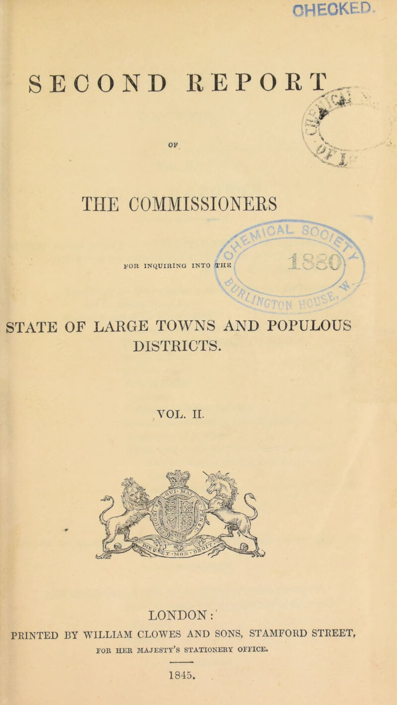 CHECKED SECOND REPORT OF r*. i, ‘ -A P ,4- THE COMMISSIONERS for inquiring into the 18 O <rv\ a,..--C' /jA STATE OF LARGE TOWNS AND POPULOUS DISTRICTS. VOL. II. LONDON:' PRINTED BY WILLIAM CLOWES AND SONS, STAMFORD STREET, FOR HER MAJESTY’S STATIONERY OFFICE. 1845.